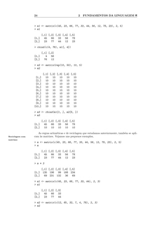 24                                  2   FUNDAMENTOS DA LINGUAGEM R


                 > m1 <- matrix(c(45, 23, 66, 77, 33, 44, 56, 12, 78, 23), 2, 5)
                 > m1

                        [,1] [,2] [,3] [,4] [,5]
                 [1,]     45   66   33   56   78
                 [2,]     23   77   44   12   23

                 > cbind(c(4, 76), m1[, 4])

                        [,1] [,2]
                 [1,]      4   56
                 [2,]     76   12

                 > m2 <- matrix(rep(10, 50), 10, 5)
                 > m2

                         [,1] [,2] [,3] [,4] [,5]
                  [1,]     10   10   10   10   10
                  [2,]     10   10   10   10   10
                  [3,]     10   10   10   10   10
                  [4,]     10   10   10   10   10
                  [5,]     10   10   10   10   10
                  [6,]     10   10   10   10   10
                  [7,]     10   10   10   10   10
                  [8,]     10   10   10   10   10
                  [9,]     10   10   10   10   10
                 [10,]     10   10   10   10   10

                 > m3 <- rbind(m1[1, ], m2[5, ])
                 > m3

                        [,1] [,2] [,3] [,4] [,5]
                 [1,]     45   66   33   56   78
                 [2,]     10   10   10   10   10

                    As regras aritm´ticas e de reciclagem que estudamos anteriormente, tamb´m se apli-
                                   e                                                       e
Reciclagem com   cam `s matrizes. Vejamos uns pequenos exemplos,
                     a
matrizes
                 > m <- matrix(c(45, 23, 66, 77, 33, 44, 56, 12, 78, 23), 2, 5)
                 > m

                        [,1] [,2] [,3] [,4] [,5]
                 [1,]     45   66   33   56   78
                 [2,]     23   77   44   12   23

                 > m * 3

                        [,1] [,2] [,3] [,4] [,5]
                 [1,]    135 198    99 168 234
                 [2,]     69 231 132     36   69

                 > m1 <- matrix(c(45, 23, 66, 77, 33, 44), 2, 3)
                 > m1

                        [,1] [,2] [,3]
                 [1,]     45   66   33
                 [2,]     23   77   44

                 > m2 <- matrix(c(12, 65, 32, 7, 4, 78), 2, 3)
                 > m2
 