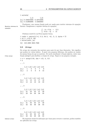 26                                  2   FUNDAMENTOS DA LINGUAGEM R


                       > solve(m)
                                   [,1]        [,2]
                       [1,] 0.004314064 -0.03710095
                       [2,] 0.019844694 0.02933563
                           Finalmente, esta mesma fun¸˜o pode ser usada para resolver sistemas de equa¸˜es
                                                       ca                                             co
Resolver sistemas de   lineares. Imaginemos o seguinte sistema de equa¸˜es,
                                                                      co
equa¸˜es
    co
                                                         −4x + 0.3y =    12.3
                                                         54.3x − 4y =    45
                            Podemos resolvˆ-lo em R da seguinte forma,
                                          e
                       > coefs <- matrix(c(-4, 0.3, 54.3, -4), 2, 2, byrow = T)
                       > ys <- c(12.3, 45)
                       > solve(coefs, ys)
                       [1]    216.2069 2923.7586

                       2.8     Arrays
                       Os arrays s˜o extens˜es das matrizes para mais do que duas dimens˜es. Isto signiﬁca
                                  a        o                                               o
                       que podem ter v´rios ´
                                       a               `
                                             ındices. A parte esta pequena diferen¸a, eles podem ser usados
                                                                                    c
                       da mesma forma do que as matrizes. De modo semelhante ` fun¸˜o matrix, existe uma
                                                                                  a   ca
Criar arrays           fun¸˜o array() para facilitar a cria¸˜o de arrays. Segue-se um pequeno exemplo,
                          ca                               ca
                       > a <- array(1:50, dim = c(2, 5, 5))
                       > a
                       , , 1

                              [,1] [,2] [,3] [,4] [,5]
                       [1,]      1    3    5    7    9
                       [2,]      2    4    6    8   10

                       , , 2

                              [,1] [,2] [,3] [,4] [,5]
                       [1,]     11   13   15   17   19
                       [2,]     12   14   16   18   20

                       , , 3

                              [,1] [,2] [,3] [,4] [,5]
                       [1,]     21   23   25   27   29
                       [2,]     22   24   26   28   30

                       , , 4

                              [,1] [,2] [,3] [,4] [,5]
                       [1,]     31   33   35   37   39
                       [2,]     32   34   36   38   40

                       , , 5

                              [,1] [,2] [,3] [,4] [,5]
                       [1,]     41   43   45   47   49
                       [2,]     42   44   46   48   50
Indexar arrays             Os esquemas usuais de indexa¸˜o que vimos para vectores e matrizes, podem tamb´m
                                                       ca                                                e
                       ser aplicados aos arrays.
 