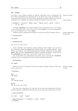 2.9   Listas                                                                        27


2.9   Listas
Uma lista ´ uma colec¸˜o ordenada de objectos conhecidos como os componentes da
            e          ca                                                                 O que ´ uma lista
                                                                                                e
lista. Esses componentes n˜o necessitam de ser do mesmo tipo, modo ou tamanho. Os
                           a
componentes de uma lista em R s˜o sempre numerados e podem tamb´m ter um nome
                                a                                   e
associados a eles. Vejamos um pequeno exemplo de cria¸˜o de uma lista em R,
                                                     ca                                   Criar uma lista


> estudante <- list(nro = 34453, nome = "Carlos Silva", notas = c(14.3,
+     12, 15, 19))

    O objecto estudante ´ uma lista formada por trˆs componentes. Um ´ um n´mero
                        e                         e                      e       u
e tem o nome nro, outro ´ uma string e tem o nome nome, e o terceiro componente ´
                        e                                                             e
um vector de n´meros com o nome notas.
               u
    Podemos extrair componentes espec´ıﬁcos de uma lista atrav´s da seguinte sintaxe,
                                                              e                           Extrair componentes
                                                                                          de uma lista
> estudante[[1]]

[1] 34453

> estudante[[3]]

[1] 14.3 12.0 15.0 19.0

    Como certamente ter´ reparado, usamos parˆntesis rectos duplos. Se, por exem-
                         a                      e
plo, tiv´ssemos indicado estudante[1], ter´
        e                                 ıamos obtido um resultado diferente. Neste
ultimo caso ter´
´              ıamos uma sub-lista formada pelo primeiro componente da lista estu-
dante. Pelo contr´rio, estudante[[1]] obt´m o conte´do do primeiro componente da
                   a                       e          u
lista estudante, que neste caso ´ um n´mero, e logo n˜o ´ uma lista.
                                e     u              a e
    No caso de listas com componentes com nomes, como o caso da lista estudante,
podemos extrair os componentes da lista usando uma forma alternativa,

> estudante$nro

[1] 34453

   Podemos ver todo o conte´do da lista (como ali´s de qualquer objecto no R), escre-
                           u                     a                                        Mostrar conte´ do
                                                                                                       u
vendo o seu nome,                                                                         da lista


> estudante

$nro
[1] 34453

$nome
[1] "Carlos Silva"

$notas
[1] 14.3 12.0 15.0 19.0

   Os nomes dos componentes de uma lista s˜o de facto uma propriedade da lista e
                                            a
portanto podemos manipul´-los como ﬁzemos com os nomes dos elementos de um vector,
                        a

> names(estudante)

[1] "nro"      "nome"   "notas"

> names(estudante) <- c("n´mero", "nome", "notas")
                          u
> estudante
 