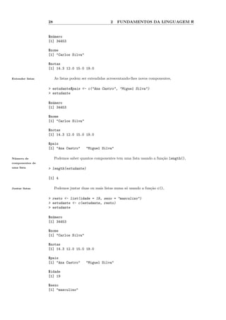 28                                   2   FUNDAMENTOS DA LINGUAGEM R


                  $n´mero
                    u
                  [1] 34453

                  $nome
                  [1] "Carlos Silva"

                  $notas
                  [1] 14.3 12.0 15.0 19.0

Extender listas        As listas podem ser extendidas acrescentando-lhes novos componentes,

                  > estudante$pais <- c("Ana Castro", "Miguel Silva")
                  > estudante

                  $n´mero
                    u
                  [1] 34453

                  $nome
                  [1] "Carlos Silva"

                  $notas
                  [1] 14.3 12.0 15.0 19.0

                  $pais
                  [1] "Ana Castro"       "Miguel Silva"

N´ mero de
 u                     Podemos saber quantos componentes tem uma lista usando a fun¸˜o length(),
                                                                                   ca
componentes de
uma lista         > length(estudante)

                  [1] 4

Juntar listas          Podemos juntar duas ou mais listas numa s´ usando a fun¸˜o c(),
                                                                o             ca

                  > resto <- list(idade = 19, sexo = "masculino")
                  > estudante <- c(estudante, resto)
                  > estudante

                  $n´mero
                    u
                  [1] 34453

                  $nome
                  [1] "Carlos Silva"

                  $notas
                  [1] 14.3 12.0 15.0 19.0

                  $pais
                  [1] "Ana Castro"       "Miguel Silva"

                  $idade
                  [1] 19

                  $sexo
                  [1] "masculino"
 