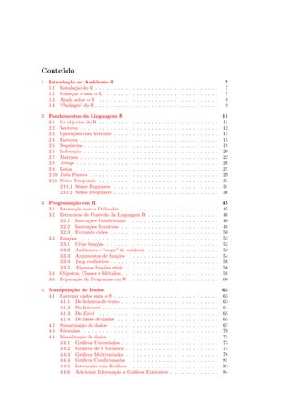Conte´ do
     u
1 Introdu¸˜o ao Ambiente
          ca                    R                                                                                                                 7
  1.1 Instala¸˜o do R . . . .
              ca                . .   .   .   .   .   .   .   .   .   .   .   .   .   .   .   .   .   .   .   .   .   .   .   .   .   .   .   .   7
  1.2 Come¸ar a usar o R .
            c                   . .   .   .   .   .   .   .   .   .   .   .   .   .   .   .   .   .   .   .   .   .   .   .   .   .   .   .   .   7
  1.3 Ajuda sobre o R . . .     . .   .   .   .   .   .   .   .   .   .   .   .   .   .   .   .   .   .   .   .   .   .   .   .   .   .   .   .   9
  1.4 “Packages” do R . . . .   . .   .   .   .   .   .   .   .   .   .   .   .   .   .   .   .   .   .   .   .   .   .   .   .   .   .   .   .   9

2 Fundamentos da Linguagem R                                                                                                                      11
  2.1 Os objectos do R . . . . . . .          .   .   .   .   .   .   .   .   .   .   .   .   .   .   .   .   .   .   .   .   .   .   .   .   .   11
  2.2 Vectores . . . . . . . . . . . .        .   .   .   .   .   .   .   .   .   .   .   .   .   .   .   .   .   .   .   .   .   .   .   .   .   12
  2.3 Opera¸˜es com Vectores . . .
              co                              .   .   .   .   .   .   .   .   .   .   .   .   .   .   .   .   .   .   .   .   .   .   .   .   .   14
  2.4 Factores . . . . . . . . . . . .        .   .   .   .   .   .   .   .   .   .   .   .   .   .   .   .   .   .   .   .   .   .   .   .   .   15
  2.5 Sequˆncias . . . . . . . . . . .
            e                                 .   .   .   .   .   .   .   .   .   .   .   .   .   .   .   .   .   .   .   .   .   .   .   .   .   18
  2.6 Indexa¸˜o . . . . . . . . . . .
               ca                             .   .   .   .   .   .   .   .   .   .   .   .   .   .   .   .   .   .   .   .   .   .   .   .   .   20
  2.7 Matrizes . . . . . . . . . . . .        .   .   .   .   .   .   .   .   .   .   .   .   .   .   .   .   .   .   .   .   .   .   .   .   .   22
  2.8 Arrays . . . . . . . . . . . . .        .   .   .   .   .   .   .   .   .   .   .   .   .   .   .   .   .   .   .   .   .   .   .   .   .   26
  2.9 Listas . . . . . . . . . . . . .        .   .   .   .   .   .   .   .   .   .   .   .   .   .   .   .   .   .   .   .   .   .   .   .   .   27
  2.10 Data Frames . . . . . . . . .          .   .   .   .   .   .   .   .   .   .   .   .   .   .   .   .   .   .   .   .   .   .   .   .   .   29
  2.11 S´ries Temporais . . . . . . .
        e                                     .   .   .   .   .   .   .   .   .   .   .   .   .   .   .   .   .   .   .   .   .   .   .   .   .   31
       2.11.1 S´ries Regulares . . .
                 e                            .   .   .   .   .   .   .   .   .   .   .   .   .   .   .   .   .   .   .   .   .   .   .   .   .   31
       2.11.2 S´ries Irregulares . . .
                 e                            .   .   .   .   .   .   .   .   .   .   .   .   .   .   .   .   .   .   .   .   .   .   .   .   .   36

3 Programa¸˜o em R
             ca                                                                                                                                   45
  3.1 Interac¸˜o com o Utilizador . . . . . . .
              ca                                                      .   .   .   .   .   .   .   .   .   .   .   .   .   .   .   .   .   .   .   45
  3.2 Estruturas de Controlo da Linguagem R                           .   .   .   .   .   .   .   .   .   .   .   .   .   .   .   .   .   .   .   46
      3.2.1 Instru¸˜es Condicionais . . . . .
                   co                                                 .   .   .   .   .   .   .   .   .   .   .   .   .   .   .   .   .   .   .   46
      3.2.2 Instru¸˜es Iterativas . . . . . . .
                   co                                                 .   .   .   .   .   .   .   .   .   .   .   .   .   .   .   .   .   .   .   48
      3.2.3 Evitando ciclos . . . . . . . . . .                       .   .   .   .   .   .   .   .   .   .   .   .   .   .   .   .   .   .   .   50
  3.3 Fun¸˜es . . . . . . . . . . . . . . . . . .
          co                                                          .   .   .   .   .   .   .   .   .   .   .   .   .   .   .   .   .   .   .   52
      3.3.1 Criar fun¸˜es . . . . . . . . . . .
                      co                                              .   .   .   .   .   .   .   .   .   .   .   .   .   .   .   .   .   .   .   52
      3.3.2 Ambientes e “scope” de vari´veis
                                           a                          .   .   .   .   .   .   .   .   .   .   .   .   .   .   .   .   .   .   .   53
      3.3.3 Argumentos de fun¸˜es . . . . .
                                 co                                   .   .   .   .   .   .   .   .   .   .   .   .   .   .   .   .   .   .   .   54
      3.3.4 Lazy evaluation . . . . . . . . . .                       .   .   .   .   .   .   .   .   .   .   .   .   .   .   .   .   .   .   .   56
      3.3.5 Algumas fun¸˜es uteis . . . . . .
                          co ´                                        .   .   .   .   .   .   .   .   .   .   .   .   .   .   .   .   .   .   .   56
  3.4 Objectos, Classes e M´todos . . . . . . .
                            e                                         .   .   .   .   .   .   .   .   .   .   .   .   .   .   .   .   .   .   .   58
  3.5 Depura¸˜o de Programas em R . . . . .
              ca                                                      .   .   .   .   .   .   .   .   .   .   .   .   .   .   .   .   .   .   .   60

4 Manipula¸˜o de Dados
           ca                                                                                                                                     63
  4.1 Carregar dados para o R . . . . . . . . . . . . . . .                                   .   .   .   .   .   .   .   .   .   .   .   .   .   63
      4.1.1 De ﬁcheiros de texto . . . . . . . . . . . . .                                    .   .   .   .   .   .   .   .   .   .   .   .   .   63
      4.1.2 Da Internet . . . . . . . . . . . . . . . . . .                                   .   .   .   .   .   .   .   .   .   .   .   .   .   64
      4.1.3 Do Excel . . . . . . . . . . . . . . . . . . .                                    .   .   .   .   .   .   .   .   .   .   .   .   .   65
      4.1.4 De bases de dados . . . . . . . . . . . . . .                                     .   .   .   .   .   .   .   .   .   .   .   .   .   65
  4.2 Sumariza¸˜o de dados . . . . . . . . . . . . . . . .
               ca                                                                             .   .   .   .   .   .   .   .   .   .   .   .   .   67
  4.3 F´rmulas . . . . . . . . . . . . . . . . . . . . . . .
        o                                                                                     .   .   .   .   .   .   .   .   .   .   .   .   .   70
  4.4 Visualiza¸˜o de dados . . . . . . . . . . . . . . . .
               ca                                                                             .   .   .   .   .   .   .   .   .   .   .   .   .   71
      4.4.1 Gr´ﬁcos Univariados . . . . . . . . . . . . .
                a                                                                             .   .   .   .   .   .   .   .   .   .   .   .   .   73
      4.4.2 Gr´ﬁcos de 3 Vari´veis . . . . . . . . . . . .
                a              a                                                              .   .   .   .   .   .   .   .   .   .   .   .   .   74
      4.4.3 Gr´ﬁcos Multivariados . . . . . . . . . . . .
                a                                                                             .   .   .   .   .   .   .   .   .   .   .   .   .   78
      4.4.4 Gr´ﬁcos Condicionados . . . . . . . . . . .
                a                                                                             .   .   .   .   .   .   .   .   .   .   .   .   .   81
      4.4.5 Interac¸˜o com Gr´ﬁcos . . . . . . . . . . .
                    ca         a                                                              .   .   .   .   .   .   .   .   .   .   .   .   .   83
      4.4.6 Adicionar Informa¸˜o a Gr´ﬁcos Existentes
                               ca        a                                                    .   .   .   .   .   .   .   .   .   .   .   .   .   84
 