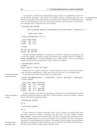 30                                    2   FUNDAMENTOS DA LINGUAGEM R


                         As consultas a data frames apresentadas acima, podem ser simpliﬁcadas atrav´s do
                                                                                                       e
                      uso da fun¸˜o attach(). Sem entrar em detalhes t´cnicos, podemos dizer que esta
                                 ca                                         e                                      As fun¸˜es attach(
                                                                                                                         co
                      fun¸˜o nos permite aceder directamente aos valores nas colunas de um data frame sem
                         ca                                                                                        e detach()
                      para isso necessitarmos de colocar o nome deste atr´s do nome da coluna, como foi feito
                                                                         a
                      nos exemplos acima. Vejamos como isto funciona,
                      > attach(notas.inform)
                                The following object(s) are masked from notas.inform ( position 4 ) :

                                 notas nros turma
                      > notas.inform[notas > 14, ]
                        nros turma notas
                      3 2334   tp2 14.2
                      4 5456   tp3 15.0
                      > turma
                      [1] tp1 tp1 tp2 tp3
                      Levels: tp1 tp2 tp3
                         O efeito da fun¸˜o attach() ´ o mesmo que se obteria se cri´ssemos uns objectos com
                                        ca           e                              a
                      o nome das colunas, contendo os dados das mesmas (por exemplo fazendo “> notas <-
                      notas.inform$notas”). A fun¸˜o detach() tem o efeito inverso, e deve ser executada
                                                    ca
                      quando j´ n˜o precisamos mais deste acesso “directo” `s colunas,
                              a a                                          a
                      > detach(notas.inform)
                      > turma
                      Error: Object "turma" not found
                         Repare que se a seguir a fazermos o detach tentarmos usar os nomes das colunas,
                      como o ﬁzemos anteriormente, vamos gerar um erro, como se vˆ no exemplo acima.
                                                                                 e
Acrescentar colunas      ´
                         E poss´ acrescentar novas colunas a um data frame,
                               ıvel
a um data frame
                      > notas.inform$resultado <- c("aprovado", "oral", "aprovado", "aprovado")
                      > notas.inform
                          nros turma notas resultado
                      1   2355   tp1 10.3 aprovado
                      2   3456   tp1   9.3      oral
                      3   2334   tp2 14.2 aprovado
                      4   5456   tp3 15.0 aprovado
                         A unica restri¸˜o a este tipo de acrescentos ´ a de que a nova coluna dever´ ter tantos
                           ´           ca                             e                             a
N´ mero de linhas e
 u                    elementos quantas as linhas do data frame. Podemos saber o n´mero de linhas e colunas
                                                                                      u
colunas               de um data frame da seguinte forma,
                      > nrow(notas.inform)
                      [1] 4
                      > ncol(notas.inform)
                      [1] 4
                          Como veremos em sec¸˜es posteriores deste texto de apoio, na maioria dos casos
                                                  co
                      n˜o iremos escrever os dados a guardar num data frame “` m˜o” usando a fun¸˜o
                        a                                                         a a                    ca
                      data.frame(), como ﬁzemos anteriormente. De facto, na maioria das situa¸˜es iremos
                                                                                                 co
                      buscar os nossos dados ou a uma base de dados, ou a um ﬁcheiro de texto, ou mesmo a
                      uma fonte de dados dispon´ na Internet. De qualquer modo, sempre que pretendemos
                                                  ıvel
Introduzir dados      introduzir n´s pr´prios os dados podemos usar um interface tipo folha de c´lculo que o
                                  o    o                                                        a
num data frame        R possui, para facilitar a nossa tarefa. Vejamos como,
 