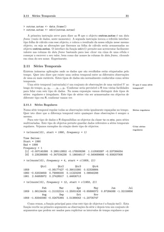 2.11     S´ries Temporais
          e                                                                                 31


> outras.notas <- data.frame()
> outras.notas <- edit(outras.notas)

    A primeira instru¸˜o serve para dizer ao R que o objecto outras.notas ´ um data
                      ca                                                       e
frame (vazio de dados, neste momento). A segunda instru¸˜o invoca o referido interface
                                                            ca
tipo folha de c´lculo com esse objecto, e coloca o resultado da nossa edi¸˜o nesse mesmo
               a                                                         ca
objecto, ou seja as altera¸˜es que ﬁzermos na folha de c´lculo ser˜o armazenadas no
                          co                                 a        a
objecto outras.notas. O interface da fun¸˜o edit() permite-nos acrescentar facilmente
                                           ca
valores nas colunas do data frame bastando para isso clicar em cima de uma c´lula ee
come¸ar a escrever o seu valor, bem como dar nomes `s colunas do data frame, clicando
      c                                                a
em cima do seu nome. Experimente.

2.11      S´ries Temporais
           e
Existem in´meras aplica¸˜es onde os dados que s˜o recolhidos est˜o etiquetados pelo
             u               co                             a              a
tempo. Quer isto dizer que existe uma ordem temporal entre as diferentes observa¸˜es       co
de uma ou mais vari´veis. Estes tipos de dados s˜o normalmente conhecidos como s´ries
                      a                                  a                                 e
temporais.
    Uma s´rie temporal (univariada) ´ um conjunto de observa¸˜es de uma vari´vel Y ao
           e                                  e                         co           a            O que ´ uma s´rie
                                                                                                        e      e
longo do tempo, y1 , y2 , . . . , yt−1 , yt . Conforme seria previs´ o R tem v´rias facilidades
                                                                   ıvel       a                   temporal?
para lidar com este tipo de dados. Na nossa exposi¸˜o vamos distinguir dois tipos de
                                                              ca
s´ries: regulares e irregulares. Este tipo de s´ries v˜o ser armazenados em objectos de
 e                                                    e      a
diferente tipo em R, conforme vamos ver.

2.11.1    S´ries Regulares
           e
Numa s´rie temporal regular todas as observa¸˜es est˜o igualmente espa¸adas no tempo.
        e                                    co      a                  c                         S´ries regulares
                                                                                                   e
Quer isto dizer que a diferen¸a temporal entre quaisquer duas observa¸˜es ´ sempre a
                             c                                          co e
mesma.
   Para este tipo de dados o R disponibiliza os objectos da classe ts ou mts, para s´ries
                                                                                    e
multivariadas. Este tipo de objectos permite guardar dados referentes a s´ries temporais
                                                                          e
regulares. Vejamos exemplos da cria¸˜o deste tipo de objectos:
                                     ca                                                           Criar s´ries
                                                                                                         e
                                                                                                  regulares
> ts(rnorm(10), start = 1990, frequency = 1)

Time Series:
Start = 1990
End = 1999
Frequency = 1
 [1] -0.007145366 0.286113853 -0.178509296 1.110593387 -0.537384054
 [6] 0.235266885 -0.347034238 0.186546117 -0.560699688 -0.939207908

> ts(rnorm(10), frequency = 4, start = c(1959, 2))

            Qtr1        Qtr2        Qtr3                    Qtr4
1959             -0.06177427 -0.39010380              0.52328884
1960 -0.52024659 0.79999330 0.11223208                1.08645298
1961 2.64958972 0.27428917 1.44606713

> ts(rnorm(10), frequency = 12, start = c(1959, 2))

             Feb         Mar         Apr         May                        Jun         Jul
1959  1.86124434 -1.21152214 -1.25001426 -0.65898372                 0.87284088 -1.32159856
             Aug         Sep         Oct         Nov
1959 -1.82540080 -0.02475364 1.51389043 -1.20735747

   Como vemos, a fun¸˜o principal para criar este tipo de objectos ´ a fun¸˜o ts(). Esta
                      ca                                           e      ca
fun¸˜o recebe no primeiro argumento as observa¸˜es da s´rie e depois tem um conjunto de
   ca                                         co        e
argumentos que podem ser usados para explicitar os intervalos de tempo regulares a que
 