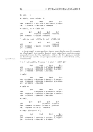 34                                   2    FUNDAMENTOS DA LINGUAGEM R


                    [1] 1961      3

                    > window(x, start = c(1959, 5))

                                 Qtr1        Qtr2        Qtr3        Qtr4
                    1960   0.96364972 -1.42112904 -0.64183730 -0.24208549
                    1961   1.39783879 0.24219084 -0.05084689

                    > window(x, end = c(1959, 7))

                                 Qtr1      Qtr2       Qtr3               Qtr4
                    1959              0.9245848 -0.0970050          0.8055003
                    1960   0.9636497 -1.4211290 -0.6418373

                    > window(x, start = c(1959, 4), end = c(1959, 9))

                                 Qtr1         Qtr2           Qtr3Qtr4
                    1959                                    0.8055003
                    1960   0.9636497 -1.4211290 -0.6418373 -0.2420855
                    1961   1.3978388

                       A fun¸˜o start() permite-nos obter a etiqueta temporal do in´ da s´rie, enquanto
                             ca                                                      ıcio   e
                    que a fun¸˜o end() faz o contr´rio. Quanto ` fun¸˜o window(), ela permite-nos extra´
                              ca                  a            a     ca                                  ır
                    uma janela temporal da s´rie, explicitando o in´
                                              e                    ıcio e o ﬁm dessa janela, ou omitindo
                    um desses tempos o que faz com que seja assumido o in´  ıcio ou o ﬁnal de toda a s´rie,
                                                                                                      e
Lags e diferen¸as
              c     respectivamente.

                    > (x <- ts(rnorm(10), frequency = 4, start = c(1959, 2)))

                                  Qtr1       Qtr2        Qtr3        Qtr4
                    1959              -0.53646433 -0.67589743 -0.43825372
                    1960   0.60812619 0.26228902 -0.03652399 0.43490010
                    1961   1.47686955 -1.24983261 1.44151984

                    > lag(x)

                                Qtr1        Qtr2        Qtr3                Qtr4
                    1959 -0.53646433 -0.67589743 -0.43825372          0.60812619
                    1960 0.26228902 -0.03652399 0.43490010            1.47686955
                    1961 -1.24983261 1.44151984

                    > lag(x, 4)

                                  Qtr1       Qtr2        Qtr3        Qtr4
                    1958              -0.53646433 -0.67589743 -0.43825372
                    1959   0.60812619 0.26228902 -0.03652399 0.43490010
                    1960   1.47686955 -1.24983261 1.44151984

                    > diff(x)

                                 Qtr1         Qtr2    Qtr3               Qtr4
                    1959                        -0.1394331          0.2376437
                    1960   1.0463799 -0.3458372 -0.2988130          0.4714241
                    1961   1.0419695 -2.7267022 2.6913525

                    > diff(x, differences = 2)

                                  Qtr1          Qtr2           Qtr3         Qtr4
                    1959                                              0.37707682
                    1960   0.80873619 -1.39221706      0.04702415     0.77023710
                    1961   0.57054536 -3.76867161      5.41805462
 