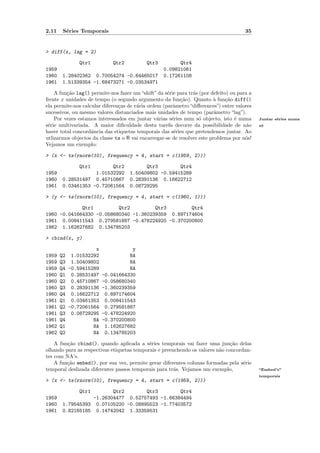 2.11    S´ries Temporais
         e                                                                             35


> diff(x, lag = 2)

              Qtr1           Qtr2           Qtr3         Qtr4
1959                                               0.09821061
1960   1.28402362 0.70054274 -0.64465017           0.17261108
1961   1.51339354 -1.68473271 -0.03534971

    A fun¸˜o lag() permite-nos fazer um “shift” da s´rie para tr´s (por defeito) ou para a
         ca                                          e          a
frente x unidades de tempo (o segundo argumento da fun¸˜o). Quanto ` fun¸˜o diff()
                                                           ca            a     ca
ela permite-nos calcular diferen¸as de v´ria ordem (parˆmetro “diﬀerences”) entre valores
                                c       a              a
sucessivos, ou mesmo valores distanciados mais unidades de tempo (parˆmetro “lag”).
                                                                          a
    Por vezes estamos interessados em juntar v´rias s´ries num s´ objecto, isto ´ numa
                                                 a     e           o               e         Juntar s´ries numa
                                                                                                     e
s´rie multivariada. A maior diﬁculdade desta tarefa decorre da possibilidade de n˜o
 e                                                                                      a    s´
                                                                                              o
haver total concordˆncia das etiquetas temporais das s´ries que pretendemos juntar. Ao
                    a                                   e
utlizarmos objectos da classe ts o R vai encarregar-se de resolver este problema por n´s!
                                                                                       o
Vejamos um exemplo:

> (x <- ts(rnorm(10), frequency = 4, start = c(1959, 2)))

              Qtr1       Qtr2             Qtr3        Qtr4
1959               1.01532292       1.50409802 -0.59415289
1960   0.28531497 0.45710867        0.28391136 0.16622712
1961   0.03461353 -0.72061564       0.08729295

> (y <- ts(rnorm(10), frequency = 4, start = c(1960, 1)))

             Qtr1         Qtr2         Qtr3        Qtr4
1960 -0.041664330 -0.058680340 -1.360239359 0.897174604
1961 0.008411543 0.279581887 -0.478224920 -0.370200800
1962 1.162627682 0.134785203

> cbind(x, y)

                    x            y
1959   Q2 1.01532292            NA
1959   Q3 1.50409802            NA
1959   Q4 -0.59415289           NA
1960   Q1 0.28531497 -0.041664330
1960   Q2 0.45710867 -0.058680340
1960   Q3 0.28391136 -1.360239359
1960   Q4 0.16622712 0.897174604
1961   Q1 0.03461353 0.008411543
1961   Q2 -0.72061564 0.279581887
1961   Q3 0.08729295 -0.478224920
1961   Q4          NA -0.370200800
1962   Q1          NA 1.162627682
1962   Q2          NA 0.134785203

    A fun¸˜o cbind(), quando aplicada a s´ries temporais vai fazer uma jun¸˜o delas
         ca                                 e                                  ca
olhando para as respectivas etiquetas temporais e preenchendo os valores n˜o concordan-
                                                                          a
tes com NA’s.
    A fun¸˜o embed(), por sua vez, permite gerar diferentes colunas formadas pela s´rie
         ca                                                                         e
temporal deslizada diferentes passos temporais para tr´s. Vejamos um exemplo,
                                                       a                                     “Embed’s”
                                                                                             temporais
> (x <- ts(rnorm(10), frequency = 4, start = c(1959, 2)))

              Qtr1      Qtr2        Qtr3        Qtr4
1959             -1.26304477 0.52757493 -1.66384494
1960   1.79545393 0.07105220 -0.08895523 -1.77403572
1961   0.82165185 0.14742042 1.33359531
 