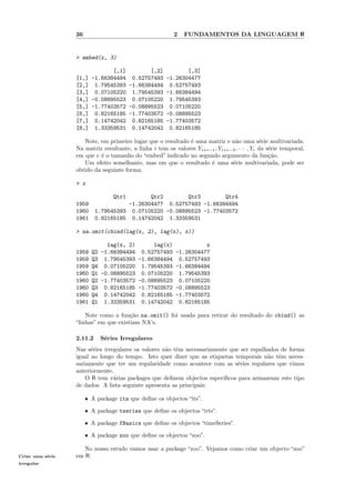 36                                      2   FUNDAMENTOS DA LINGUAGEM R


                  > embed(x, 3)

                              [,1]        [,2]       [,3]
                  [1,] -1.66384494 0.52757493 -1.26304477
                  [2,] 1.79545393 -1.66384494 0.52757493
                  [3,] 0.07105220 1.79545393 -1.66384494
                  [4,] -0.08895523 0.07105220 1.79545393
                  [5,] -1.77403572 -0.08895523 0.07105220
                  [6,] 0.82165185 -1.77403572 -0.08895523
                  [7,] 0.14742042 0.82165185 -1.77403572
                  [8,] 1.33359531 0.14742042 0.82165185

                     Note, em primeiro lugar que o resultado ´ uma matriz e n˜o uma s´rie multivariada.
                                                              e                  a            e
                  Na matriz resultante, a linha i tem os valores Yi+e−1 , Yi+e−2 , · · · , Yi da s´rie temporal,
                                                                                                  e
                  em que e ´ o tamanho do “embed” indicado no segundo argumento da fun¸˜o.
                           e                                                                      ca
                     Um efeito semelhante, mas em que o resultado ´ uma s´rie multivariada, pode ser
                                                                      e        e
                  obtido da seguinte forma,

                  > x

                                   Qtr1      Qtr2        Qtr3        Qtr4
                  1959                -1.26304477 0.52757493 -1.66384494
                  1960      1.79545393 0.07105220 -0.08895523 -1.77403572
                  1961      0.82165185 0.14742042 1.33359531

                  > na.omit(cbind(lag(x, 2), lag(x), x))

                                lag(x, 2)      lag(x)          x
                  1959     Q2 -1.66384494 0.52757493 -1.26304477
                  1959     Q3 1.79545393 -1.66384494 0.52757493
                  1959     Q4 0.07105220 1.79545393 -1.66384494
                  1960     Q1 -0.08895523 0.07105220 1.79545393
                  1960     Q2 -1.77403572 -0.08895523 0.07105220
                  1960     Q3 0.82165185 -1.77403572 -0.08895523
                  1960     Q4 0.14742042 0.82165185 -1.77403572
                  1961     Q1 1.33359531 0.14742042 0.82165185

                      Note como a fun¸˜o na.omit() foi usada para retirar do resultado do cbind() as
                                       ca
                  “linhas” em que existiam NA’s.

                  2.11.2      S´ries Irregulares
                               e
                  Nas s´ries irregulares os valores n˜o tˆm necessariamente que ser espalhados de forma
                        e                            a e
                  igual ao longo do tempo. Isto quer dizer que as etiquetas temporais n˜o tˆm neces-
                                                                                          a e
                  sariamente que ter um regularidade como acontece com as s´ries regulares que vimos
                                                                               e
                  anteriormente.
                      O R tem v´rias packages que deﬁnem objectos espec´
                                 a                                       ıﬁcos para armazenar este tipo
                  de dados. A lista seguinte apresenta as principais:

                       ˆ   A package its que deﬁne os objectos “its”.

                       ˆ   A package tseries que deﬁne os objectos “irts”.

                       ˆ   A package fBasics que deﬁne os objectos “timeSeries”.

                       ˆ   A package zoo que deﬁne os objectos “zoo”.

                     No nosso estudo vamos usar a package “zoo”. Vejamos como criar um objecto “zoo”
Criar uma s´rie
           e      em R:
irregular
 