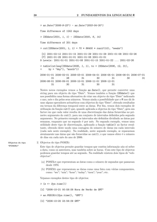 38                                    2   FUNDAMENTOS DA LINGUAGEM R


                          > as.Date("2006-9-23") - as.Date("2003-04-30")

                          Time difference of 1242 days

                          > ISOdate(2001, 1, 1) - ISOdate(2000, 6, 14)

                          Time difference of 201 days

                          > cut(ISOdate(2001, 1, 1) + 70 * 86400 * runif(10), "weeks")

                           [1] 2001-02-12 2001-01-15 2001-01-29 2001-01-29 2001-01-08 2001-02-26
                           [7] 2001-01-29 2001-01-01 2001-01-08 2001-01-01
                          9 Levels: 2001-01-01 2001-01-08 2001-01-15 2001-01-22 ... 2001-02-26

                          > table(cut(seq(ISOdate(2006, 1, 1), to = ISOdate(2006, 12, 31),
                          +     by = "day"), "month"))

                          2006-01-01 2006-02-01 2006-03-01 2006-04-01 2006-05-01 2006-06-01 2006-07-01
                                  31         28         31         30         31         30         31
                          2006-08-01 2006-09-01 2006-10-01 2006-11-01 2006-12-01
                                  31         30         31         30         31

                          Nestes novos exemplos vemos a fun¸˜o as.Date(), que permite converter uma
                                                                ca
                          string para um objecto do tipo “Date”. Vemos tamb´m a fun¸˜o ISOdate() que
                                                                                e        ca
                          nos possibilita uma forma alternativa de criar um objecto do tipo “Date” indicando
                          o ano, mˆs e dia pelos seus n´meros. Vemos ainda a possibilidade que o R nos d´ de
                                    e                  u                                                 a
                          usar alguns operadores aritm´ticos com objectos do tipo “Date”, obtendo resultados
                                                       e
                          em termos da diferen¸a temporal entre as datas. Por ﬁm, vemos dois exemplos de
                                                c
                          utiliza¸˜o da fun¸˜o cut() que, quando aplicada a objectos do tipo “Date”, gera um
                                 ca        ca
                          factor em que cada valor resulta de uma discretiza¸˜o das datas fornecidas no pri-
                                                                             ca
                          meiro argumento do cut(), para um conjunto de intervalos deﬁnidos pelo segundo
                          argumento. No primeiro exemplo os intervalos s˜o deﬁnidos dividindo as datas por
                                                                          a
                          semanas, enquanto que no segundo ´ por mˆs. No segundo exemplo, vemos uma
                                                               e        e
                          utilidade deste tipo de discretiza¸˜o, aplicando a fun¸˜o table() ao factor resul-
                                                            ca                  ca
                          tante, obtendo deste modo uma contagem do n´mero de datas em cada intervalo
                                                                           u
                          (cada mˆs neste exemplo). Na realidade, neste segundo exemplo, se repararmos
                                   e
                          atentamente nas datas que s˜o fornecidas ao cut(), o que vamos obter ´ o n´mero
                                                       a                                         e     u
                          de dias em cada mˆs do ano de 2006.
                                              e
Objectos do tipo        2. Objectos do tipo POSIXt
“POSIXt”
                          Este tipo de objectos permite guardar tempos que contˆm informa¸˜o n˜o s´ sobre
                                                                               e          ca a o
                          a data, como os anteriores, mas tamb´m sobre as horas. Com este tipo de objectos
                                                              e
                          podemos guardar tempos at´ ao segundo. Na realidade existem dois tipos de “sub-
                                                      e
                          objectos”:

                           (a) POSIXct que representam as datas como o n´mero de segundos que passaram
                                                                        u
                               desde 1970.
                           (b) POSIXlt que representam as datas como uma lista com v´rias componentes,
                                                                                       a
                               como: “sec”; “min”; “hour”; “mday”; “mon”; “year”; etc.

                          Vejamos exemplos destes tipo de objectos:

                          > (z <- Sys.time())

                          [1] "2006-10-21 00:59:09 Hora de Ver~o de GMT"
                                                              a

                          > as.POSIXlt(Sys.time(), "GMT")

                          [1] "2006-10-20 23:59:09 GMT"
 