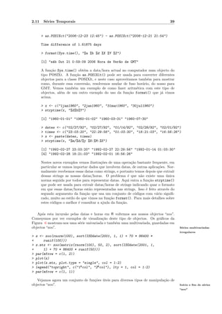 2.11       S´ries Temporais
            e                                                                         39


       > as.POSIXct("2006-12-23 12:45") - as.POSIXct("2006-12-21 21:54")

       Time difference of 1.61875 days

       > format(Sys.time(), "%a %b %d %X %Y %Z")

       [1] "s´b Out 21 0:59:09 2006 Hora de Ver~o de GMT"
             a                                 a

       A fun¸˜o Sys.time() obt´m a data/hora actual no computador num objecto do
             ca                 e
       tipo POSIXt. A fun¸˜o as.POSIXlt() pode ser usada para converter diferentes
                             ca
       objectos para a classe POSIXlt, e neste caso aproveitamos tamb´m para mostrar
                                                                     e
       como, durante essa convers˜o, resolvemos mudar de fuso hor´rio, do nosso para
                                  a                                a
       GMT. Vemos tamb´m um exemplo de como fazer aritm´tica com este tipo de
                           e                                    e
       objectos, al´m de um outro exemplo do uso da fun¸˜o format() que j´ vimos
                   e                                        ca               a
       acima.

       > x <- c("1jan1960", "2jan1960", "31mar1960", "30jul1960")
       > strptime(x, "%d%b%Y")

       [1] "1960-01-01" "1960-01-02" "1960-03-31" "1960-07-30"

       >   dates <- c("02/27/92", "02/27/92", "01/14/92", "02/28/92", "02/01/92")
       >   times <- c("23:03:20", "22:29:56", "01:03:30", "18:21:03", "16:56:26")
       >   x <- paste(dates, times)
       >   strptime(x, "%m/%d/%y %H:%M:%S")

       [1] "1992-02-27 23:03:20" "1992-02-27 22:29:56" "1992-01-14 01:03:30"
       [4] "1992-02-28 18:21:03" "1992-02-01 16:56:26"

       Nestes novos exemplos vemos ilustra¸˜es de uma opera¸˜o bastante frequente, em
                                            co                ca
       particular se vamos importar dados que involvem datas, de outras aplica¸˜es. Nor-
                                                                              co
       malmente recebemos essas datas como strings, e portanto temos depois que extra´ ır
       dessas strings as nossas datas/horas. O problema ´ que n˜o existe uma unica
                                                            e      a               ´
       norma seguida por todos para representar datas. Aqui entra a fun¸˜o strptime()
                                                                        ca
       que pode ser usada para extra´ datas/horas de strings indicando quar o formato
                                       ır
       em que essas datas/horas est˜o representadas nas strings. Isso ´ feito atrav´s do
                                     a                                e            e
       segundo argumento da fun¸˜o que usa um conjunto de c´digos com v´rio signiﬁ-
                                  ca                             o           a
       cado, muito ao estilo do que vimos na fun¸˜o format(). Para mais detalhes sobre
                                                 ca
       estes c´digos o melhor ´ consultar a ajuda da fun¸˜o.
              o               e                         ca


   Ap´s esta incurs˜o pelas datas e horas em R voltemos aos nossos objectos “zoo”.
       o           a
Come¸emos por ver exemplos de visualiza¸˜o deste tipo de objectos. Os gr´ﬁcos da
      c                                  ca                              a
Figura 6 mostram-nos uma s´rie univariada e tamb´m uma multivariada, guardadas em
                           e                    e
objectos “zoo”.                                                                             S´ries multivariadas
                                                                                             e
                                                                                            irregulares
>   z <- zoo(rnorm(100), sort(ISOdate(2001,        1, 1) + 70 * 86400 *
+       runif(100)))
>   z.mtx <- zoo(matrix(rnorm(100), 50, 2),        sort(ISOdate(2001, 1,
+       1) + 70 * 86400 * runif(50)))
>   par(mfrow = c(1, 2))
>   plot(z)
>   plot(z.mtx, plot.type = "single", col =        1:2)
>   legend("topright", c("1ªcol", "2ªcol"),        lty = 1, col = 1:2)
>   par(mfrow = c(1, 1))

   Vejamos agora um conjunto de fun¸˜es uteis para diversos tipos de manipula¸˜o de
                                   co ´                                      ca
objectos “zoo”.                                                                             In´
                                                                                              ıcio e ﬁm de s´ries
                                                                                                            e
                                                                                            “zoo”
 