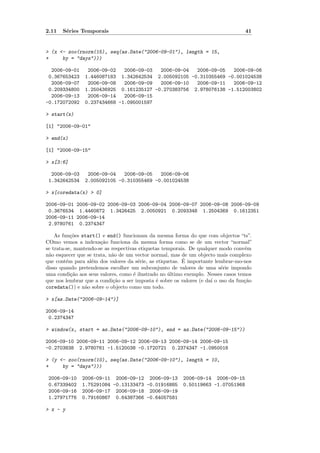 2.11   S´ries Temporais
        e                                                                          41


> (x <- zoo(rnorm(15), seq(as.Date("2006-09-01"), length = 15,
+     by = "days")))

  2006-09-01     2006-09-02   2006-09-03  2006-09-04  2006-09-05   2006-09-06
 0.367653423    1.446087183 1.342642534 2.005092105 -0.310355469 -0.001024538
  2006-09-07     2006-09-08   2006-09-09  2006-09-10  2006-09-11   2006-09-12
 0.209334800    1.250436925 0.161235127 -0.270383756 2.978076138 -1.512003802
  2006-09-13     2006-09-14   2006-09-15
-0.172072092    0.237434668 -1.095001597

> start(x)

[1] "2006-09-01"

> end(x)

[1] "2006-09-15"

> x[3:6]

  2006-09-03     2006-09-04   2006-09-05   2006-09-06
 1.342642534    2.005092105 -0.310355469 -0.001024538

> x[coredata(x) > 0]

2006-09-01 2006-09-02 2006-09-03 2006-09-04 2006-09-07 2006-09-08 2006-09-09
 0.3676534 1.4460872 1.3426425 2.0050921 0.2093348 1.2504369 0.1612351
2006-09-11 2006-09-14
 2.9780761 0.2374347

    As fun¸˜es start() e end() funcionam da mesma forma do que com objectos “ts”.
           co
COmo vemos a indexa¸˜o funciona da mesma forma como se de um vector “normal”
                       ca
se trata-se, mantendo-se as respectivas etiquetas temporais. De qualquer modo conv´m
                                                                                   e
n˜o esquecer que se trata, n˜o de um vector normal, mas de um objecto mais complexo
 a                          a
         e         e                    e                 ´
que cont´m para al´m dos valores da s´rie, as etiquetas. E importante lembrar-mo-nos
disso quando pretendemos escolher um subconjunto de valores de uma s´rie impondo
                                                                          e
uma condi¸˜o aos seus valores, como ´ ilustrado no ultimo exemplo. Nesses casos temos
           ca                         e             ´
que nos lembrar que a condi¸˜o a ser imposta ´ sobre os valores (e da´ o uso da fun¸˜o
                             ca                e                     ı             ca
coredata()) e n˜o sobre o objecto como um todo.
                 a

> x[as.Date("2006-09-14")]

2006-09-14
 0.2374347

> window(x, start = as.Date("2006-09-10"), end = as.Date("2006-09-15"))

2006-09-10 2006-09-11 2006-09-12 2006-09-13 2006-09-14 2006-09-15
-0.2703838 2.9780761 -1.5120038 -0.1720721 0.2374347 -1.0950016

> (y <- zoo(rnorm(10), seq(as.Date("2006-09-10"), length = 10,
+     by = "days")))

 2006-09-10    2006-09-11 2006-09-12 2006-09-13          2006-09-14 2006-09-15
 0.67339402    1.75291084 -0.13133473 -0.01916885        0.50119663 -1.07051968
 2006-09-16    2006-09-17 2006-09-18 2006-09-19
 1.27971776    0.79160867 0.64387366 -0.64057581

> x - y
 