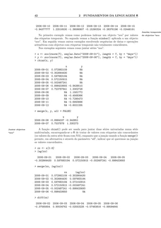 42                                   2   FUNDAMENTOS DA LINGUAGEM R


                   2006-09-10    2006-09-11 2006-09-12 2006-09-13 2006-09-14 2006-09-15
                  -0.94377777    1.22516530 -1.38066907 -0.15290324 -0.26376196 -0.02448191
                                                                                                            Janelas temporais
                      No primeiro exemplo vemos como podemos indexar um objecto “zoo” por valores           de objectos “zoo
                  das etiquetas temporais. No segundo vemos a fun¸˜o window() aplicada a um objecto
                                                                   ca
                  “zoo”. Em seguida vemos outros exemplos envolvendo sequˆncias de datas e opera¸˜es
                                                                             e                  co
                  aritm´ticas com objectos com etiquetas temporais n˜o totalmente coincidentes.
                        e                                           a
                      Nos exemplos seguintes vemos como juntar s´ries “zoo”.
                                                                e

                  > x <- zoo(rnorm(7), seq(as.Date("2006-09-01"), length = 7, by = "days"))
                  > y <- zoo(rnorm(7), seq(as.Date("2006-09-06"), length = 7, by = "days"))
                  > cbind(x, y)

                                        x          y
                  2006-09-01 0.072992109          NA
                  2006-09-02 -0.302664430         NA
                  2006-09-03 0.597683194          NA
                  2006-09-04 0.572150915          NA
                  2006-09-05 -0.002487241         NA
                  2006-09-06 -0.898433693 -0.9438510
                  2006-09-07 0.753787841 1.3302728
                  2006-09-08           NA 1.1581772
                  2006-09-09           NA -0.4568366
                  2006-09-10           NA -0.7295473
                  2006-09-11           NA -0.6993896
                  2006-09-12           NA -0.6021335

                  > merge(x, y, all = FALSE)

                                      x         y
                  2006-09-06 -0.8984337 -0.943851
                  2006-09-07 0.7537878 1.330273

Juntar objectos       A fun¸˜o cbind() pode ser usada para juntar duas s´ries univariadas numa s´rie
                            ca                                                e                       e
“zoo”             multivariada, encarregando-se o R de tratar de valores com etiquetas n˜o concordantes
                                                                                          a
                  (os valores da outra s´rie ﬁcam com NA), enquanto que a jun¸˜o usando a fun¸˜o merge()
                                        e                                     ca             ca
                  permite, em alternativa e atrav´s do parˆmetro “all”, indicar que s´ queremos na jun¸˜o
                                                   e      a                          o                ca
                  os valores concordantes.

                  > xx <- x[1:6]
                  > lag(xx)

                    2006-09-01     2006-09-02      2006-09-03   2006-09-04   2006-09-05
                  -0.302664430    0.597683194     0.572150915 -0.002487241 -0.898433693

                  > merge(xx, lag(xx))

                                       xx      lag(xx)
                  2006-09-01 0.072992109 -0.302664430
                  2006-09-02 -0.302664430 0.597683194
                  2006-09-03 0.597683194 0.572150915
                  2006-09-04 0.572150915 -0.002487241
                  2006-09-05 -0.002487241 -0.898433693
                  2006-09-06 -0.898433693           NA

                  > diff(xx)

                   2006-09-02    2006-09-03 2006-09-04 2006-09-05 2006-09-06
                  -0.37565654    0.90034762 -0.02553228 -0.57463816 -0.89594645
 