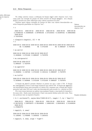 2.11   S´ries Temporais
                            e                                                                              43


n¸˜es, diferen¸as
 co           c
ags de objectos         No c´digo anterior vemos a utiliza¸˜o da fun¸˜o lag() sobre objectos “zoo”, bem
                             o                            ca         ca
oo”                 como mais um exemplo de jun¸˜o de s´ries atrav´s da fun¸˜o merge(). J´ a fun¸˜o
                                                   ca      e           e         ca          a       ca
                    diff() permite-nos obter diferen¸as entre valores sucessivos da s´rie.
                                                    c                                e
                        Vejamos agora alguns exemplos de formas de lidar com valores desconhecidos em
                    s´ries temporais guardadas em objectos “zoo”.
                     e                                                                                           Valores
                                                                                                                 desconhecidos em
                    > x                                                                                          objectos “zoo”

                      2006-09-01   2006-09-02         2006-09-03      2006-09-04   2006-09-05   2006-09-06
                     0.072992109 -0.302664430        0.597683194     0.572150915 -0.002487241 -0.898433693
                      2006-09-07
                     0.753787841

                    > x[sample(1:length(x), 3)] <- NA
                    > x

                    2006-09-01 2006-09-02 2006-09-03 2006-09-04 2006-09-05 2006-09-06 2006-09-07
                            NA -0.3026644         NA 0.5721509          NA -0.8984337 0.7537878

                    > na.omit(x)

                    2006-09-02 2006-09-04 2006-09-06 2006-09-07
                    -0.3026644 0.5721509 -0.8984337 0.7537878

                    > na.contiguous(x)

                    2006-09-06 2006-09-07
                    -0.8984337 0.7537878

                    > na.approx(x)

                    2006-09-02 2006-09-03 2006-09-04 2006-09-05 2006-09-06 2006-09-07
                    -0.3026644 0.1347432 0.5721509 -0.1631414 -0.8984337 0.7537878

                    > na.locf(x)

                    2006-09-02 2006-09-03 2006-09-04 2006-09-05 2006-09-06 2006-09-07
                    -0.3026644 -0.3026644 0.5721509 0.5721509 -0.8984337 0.7537878

                        A fun¸˜o na.omit() permite eliminar os pontos em que o valor ´ NA. A fun¸˜o
                              ca                                                              e            ca
                    na.contiguous() extrai a mais longa sequˆncia sem valores NA. A fun¸˜o na.approx()
                                                               e                             ca
                    usa interpola¸˜o linear para preencher os valores NA, enquanto que a fun¸˜o na.locf()
                                 ca                                                             ca
                    preenche cada valor NA com o valor n˜o desconhecido mais recente (i.e. anterior ao NA).
                                                          a
                        Por vezes temos interesse em aplicar uma qualquer fun¸˜o a uma janela de tamanho x
                                                                              ca
                    da nossa s´rie. Ainda mais interessante ´ fazer essa janela deslizar pela s´rie toda. Para
                               e                             e                                  e
                    isso podemos usar as seguintes fun¸˜es:
                                                       co                                                        Fun¸˜es deslizantes
                                                                                                                    co


                    > (x <- zoo(rnorm(7), seq(as.Date("2006-09-01"), length = 7, by = "days")))

                      2006-09-01      2006-09-02   2006-09-03         2006-09-04      2006-09-05      2006-09-06
                    -0.961754723     0.008705073 -0.991048555        1.438521921     0.650619612     0.312436234
                      2006-09-07
                    -1.376853779

                    > rapply(x, 4, mean)

                    2006-09-02 2006-09-03 2006-09-04 2006-09-05
                    -0.1263941 0.2766995 0.3526323 0.2561810

                    > rapply(x, 4, mean, align = "right")
 
