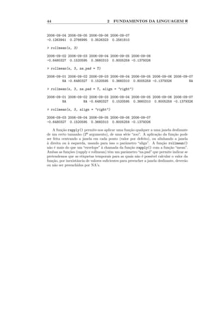 44                                    2   FUNDAMENTOS DA LINGUAGEM R


2006-09-04 2006-09-05 2006-09-06 2006-09-07
-0.1263941 0.2766995 0.3526323 0.2561810

> rollmean(x, 3)

2006-09-02 2006-09-03 2006-09-04 2006-09-05 2006-09-06
-0.6480327 0.1520595 0.3660310 0.8005259 -0.1379326

> rollmean(x, 3, na.pad = T)

2006-09-01 2006-09-02 2006-09-03 2006-09-04 2006-09-05 2006-09-06 2006-09-07
        NA -0.6480327 0.1520595 0.3660310 0.8005259 -0.1379326            NA

> rollmean(x, 3, na.pad = T, align = "right")

2006-09-01 2006-09-02 2006-09-03 2006-09-04 2006-09-05 2006-09-06 2006-09-07
        NA         NA -0.6480327 0.1520595 0.3660310 0.8005259 -0.1379326

> rollmean(x, 3, align = "right")

2006-09-03 2006-09-04 2006-09-05 2006-09-06 2006-09-07
-0.6480327 0.1520595 0.3660310 0.8005259 -0.1379326

    A fun¸˜o rapply() permite-nos aplicar uma fun¸˜o qualquer a uma janela deslizante
          ca                                         ca
de um certo tamanho (2º argumento), de uma s´rie “zoo”. A aplica¸˜o da fun¸˜o pode
                                                  e                    ca        ca
ser feita centrando a janela em cada ponto (valor por defeito), ou alinhando a janela
` direita ou ` esquerda, usando para isso o parˆmetro “align”. A fun¸˜o rollmean()
a             a                                   a                       ca
n˜o ´ mais do que um “envelope” ` chamada da fun¸˜o rapply() com a fun¸˜o “mean”.
  a e                              a                 ca                       ca
Ambas as fun¸˜es (rapply e rollmean) tˆm um parˆmetro “na.pad” que permite indicar se
              co                        e          a
pretendemos que as etiquetas temporais para as quais n˜o ´ poss´ calcular o valor da
                                                         a e       ıvel
fun¸˜o, por inexistˆncia de valores suﬁcientes para preencher a janela deslizante, dever˜o
   ca              a                                                                    a
ou n˜o ser preenchidos por NA’s.
     a
 