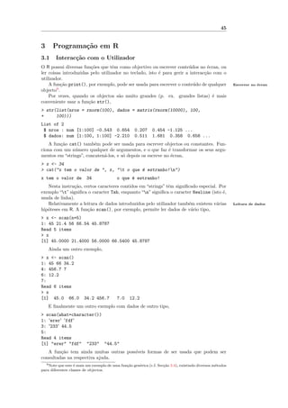 45


3     Programa¸˜o em R
              ca
3.1     Interac¸˜o com o Utilizador
               ca
O R possui diversas fun¸˜es que tˆm como objectivo ou escrever conte´dos no ´cran, ou
                        co         e                                    u       e
ler coisas introduzidas pelo utilizador no teclado, isto ´ para gerir a interac¸˜o com o
                                                         e                     ca
utilizador.
    A fun¸˜o print(), por exemplo, pode ser usada para escrever o conte´do de qualquer
           ca                                                             u                                 Escrever no ´cran
                                                                                                                        e
objecto9 .
    Por vezes, quando os objectos s˜o muito grandes (p. ex. grandes listas) ´ mais
                                      a                                           e
conveniente usar a fun¸˜o str(),
                       ca
> str(list(nros = rnorm(100), dados = matrix(rnorm(10000), 100,
+     100)))
List of 2
 $ nros : num [1:100] -0.543 0.654                  0.207      0.454 -1.125 ...
 $ dados: num [1:100, 1:100] -2.210                 0.511      1.681 0.358 0.656 ...
    A fun¸˜o cat() tamb´m pode ser usada para escrever objectos ou constantes. Fun-
         ca              e
ciona com um n´mero qualquer de argumentos, e o que faz ´ transformar os seus argu-
               u                                             e
mentos em “strings”, concaten´-los, e s´ depois os escreve no ´cran,
                             a         o                      e
> x <- 34
> cat("x tem o valor de ", x, "t o que ´ estranho!n")
                                        e
x tem o valor de         34               o que ´ estranho!
                                                e
   Nesta instru¸˜o, certos caracteres contidos em “strings” tˆm signiﬁcado especial. Por
               ca                                            e
exemplo “t” signiﬁca o caracter Tab, enquanto “n” signiﬁca o caracter Newline (isto ´,
                                                                                      e
muda de linha).
   Relativamente a leitura de dados introduzidos pelo utilizador tamb´m existem v´rias
                                                                      e             a                       Leitura de dados
hip´teses em R. A fun¸˜o scan(), por exemplo, permite ler dados de v´rio tipo,
   o                  ca                                               a
> x <- scan(n=5)
1: 45 21.4 56 66.54 45.8787
Read 5 items
> x
[1] 45.0000 21.4000 56.0000 66.5400 45.8787
    Ainda um outro exemplo,
> x <- scan()
1: 45 66 34.2
4: 456.7 7
6: 12.2
7:
Read 6 items
> x
[1] 45.0 66.0           34.2 456.7        7.0     12.2
    E ﬁnalmente um outro exemplo com dados de outro tipo,
> scan(what=character())
1: 'erer' 'fdf'
3: '233' 44.5
5:
Read 4 items
[1] "erer" "fdf" "233" "44.5"
   A fun¸˜o tem ainda muitas outras poss´
         ca                             ıveis formas de ser usada que podem ser
consultadas na respectiva ajuda.
   9 Note que este ´ mais um exemplo de uma fun¸˜o gen´rica (c.f. Sec¸˜o 3.4), existindo diversos m´todos
                   e                           ca     e              ca                            e
para diferentes classes de objectos.
 