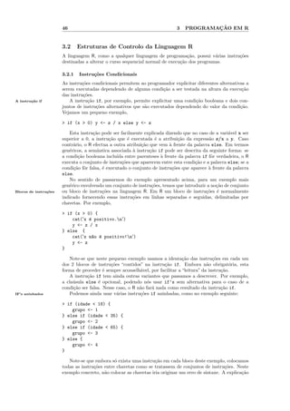 46                                                    3           ¸˜
                                                                                 PROGRAMACAO EM R


                       3.2     Estruturas de Controlo da Linguagem R
                       A linguagem R, como a qualquer linguagem de programa¸˜o, possui v´rias instru¸˜es
                                                                                 ca          a      co
                       destinadas a alterar o curso sequencial normal de execu¸˜o dos programas.
                                                                              ca

                       3.2.1   Instru¸˜es Condicionais
                                     co
                       As instru¸˜es condicionais permitem ao programador explicitar diferentes alternativas a
                                co
                       serem executadas dependendo de alguma condi¸˜o a ser testada na altura da execu¸˜o
                                                                      ca                                   ca
                       das instru¸˜es.
                                 co
A instru¸˜o if
        ca                 A instru¸˜o if, por exemplo, permite explicitar uma condi¸˜o booleana e dois con-
                                   ca                                               ca
                       juntos de instru¸˜es alternativos que s˜o executados dependendo do valor da condi¸˜o.
                                       co                     a                                           ca
                       Vejamos um pequeno exemplo,

                       > if (x > 0) y <- z / x else y <- z

                          Esta instru¸˜o pode ser facilmente explicada dizendo que no caso de a vari´vel x ser
                                      ca                                                              a
                       superior a 0, a instru¸˜o que ´ executada ´ a atribui¸˜o da express˜o z/x a y. Caso
                                              ca       e            e         ca            a
                       contr´rio, o R efectua a outra atribui¸˜o que vem ` frente da palavra else. Em termos
                            a                                ca           a
                       gen´ricos, a semˆntica associada ` instru¸˜o if pode ser descrita da seguinte forma: se
                          e             a                a       ca
                       a condi¸˜o booleana inclu´ entre parenteses ` frente da palavra if fˆr verdadeira, o R
                              ca                  ıda                 a                      o
                       executa o conjunto de instru¸oes que aparecem entre esta condi¸˜o e a palavra else; se a
                                                    c˜                                ca
                       condi¸˜o fˆr falsa, ´ executado o conjunto de instru¸˜es que aparece ` frente da palavra
                            ca o           e                               co               a
                       else.
                          No sentido de passarmos do exemplo apresentado acima, para um exemplo mais
                       gen´rico envolvendo um conjunto de instru¸˜es, temos que introduzir a no¸˜o de conjunto
                          e                                       co                            ca
Blocos de instru¸˜es
                co     ou bloco de instru¸˜es na linguagem R. Em R um bloco de instru¸˜es ´ normalmente
                                           co                                              co e
                       indicado fornecendo essas instru¸˜es em linhas separadas e seguidas, delimitadas por
                                                         co
                       chavetas. Por exemplo,

                       > if (x > 0) {
                           cat('x ´ positivo.n')
                                  e
                           y <- z / x
                       } else {
                           cat('x n~o ´ positivo!n')
                                   a e
                           y <- z
                       }

                          Note-se que neste pequeno exemplo usamos a identa¸˜o das instru¸˜es em cada um
                                                                                ca             co
                       dos 2 blocos de instru¸˜es “contidos” na instru¸˜o if. Embora n˜o obrigat´ria, esta
                                              co                       ca                   a          o
                       forma de proceder ´ sempre aconselh´vel, por facilitar a “leitura” da instru¸˜o.
                                           e                a                                      ca
                          A instru¸˜o if tem ainda outras variantes que passamos a descrever. Por exemplo,
                                   ca
                       a cla´sula else ´ opcional, podendo n´s usar if’s sem alternativa para o caso de a
                            u            e                      o
                       condi¸˜o ser falsa. Nesse caso, o R n˜o far´ nada como resultado da instru¸˜o if.
                            ca                              a     a                                ca
IF’s aninhados            Podemos ainda usar v´rias instru¸˜es if aninhadas, como no exemplo seguinte:
                                                 a          co

                       > if (idade < 18) {
                           grupo <- 1
                       } else if (idade < 35) {
                           grupo <- 2
                       } else if (idade < 65) {
                           grupo <- 3
                       } else {
                           grupo <- 4
                       }

                          Note-se que embora s´ exista uma instru¸˜o em cada bloco deste exemplo, colocamos
                                                o                  ca
                       todas as instru¸˜es entre chavetas como se tratassem de conjuntos de instru¸˜es. Neste
                                      co                                                            co
                       exemplo concreto, n˜o colocar as chavetas iria originar um erro de sintaxe. A explica¸˜o
                                           a                                                                ca
 