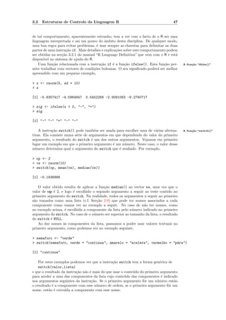 3.2   Estruturas de Controlo da Linguagem R                                        47


de tal comportamento, aparentemente estranho, tem a ver com o facto de o R ser uma
linguagem interpretada e sai um pouco do ˆmbito desta disciplina. De qualquer modo,
                                            a
uma boa regra para evitar problemas, ´ usar sempre as chavetas para delimitar as duas
                                       e
partes de uma instru¸˜o if. Mais detalhes e explica¸˜es sobre este comportamento podem
                     ca                            co
ser obtidas na sec¸˜o 3.2.1 do manual “R Language Deﬁnition” que vem com o R e est´
                  ca                                                                 a
dispon´ no sistema de ajuda do R.
       ıvel
    Uma fun¸˜o relacionada com a instru¸˜o if ´ a fun¸˜o ifelse(). Esta fun¸˜o per-
            ca                           ca      e       ca                    ca        A fun¸˜o “ifelse()”
                                                                                              ca
mite trabalhar com vectores de condi¸oes boleanas. O seu signiﬁcado poder´ ser melhor
                                     c˜                                     a
apreendido vom um pequeno exemplo,

> x <- rnorm(5, sd = 10)
> x

[1] -5.9357417 -4.5964847      0.5452268 -2.9091063 -9.2760717

> sig <- ifelse(x < 0, "-", "+")
> sig

[1] "-" "-" "+" "-" "-"

    A instru¸˜o switch() pode tamb´m ser usada para escolher uma de v´rias alterna-
            ca                       e                                a                  A fun¸˜o “switch()”
                                                                                              ca
tivas. Ela consiste numa s´rie de argumentos em que dependendo do valor do primeiro
                          e
argumento, o resultado do switch ´ um dos outros argumentos. Vejamos em primeiro
                                   e
lugar um exemplo em que o primeiro argumento ´ um n´mero. Neste caso, o valor desse
                                               e     u
n´mero determina qual o argumento do switch que ´ avaliado. Por exemplo,
  u                                               e

> op <- 2
> vs <- rnorm(10)
> switch(op, mean(vs), median(vs))

[1] -0.1936888

    O valor obtido resulta de aplicar a fun¸˜o median() ao vector vs, uma vez que o
                                           ca
valor de op ´ 2, e logo ´ escolhido o segundo argumento a seguir ao teste contido no
             e           e
primeiro argumento do switch. Na realidade, todos os argumentos a seguir ao primeiro
s˜o tomados como uma lista (c.f. Sec¸˜o 2.9) que pode ter nomes associados a cada
 a                                     ca
componente como vamos ver no exemplo a seguir. No caso de n˜o ter nomes, como
                                                                 a
no exemplo acima, ´ escolhida a componente da lista pelo n´mero indicado no primeiro
                   e                                      u
argumento do switch. No caso de o n´mero ser superior ao tamanho da lista, o resultado
                                     u
do switch ´ NULL.
           e
    Ao dar nomes `s componentes da lista, passamos a poder usar valores textuais no
                  a
primeiro argumento, como podemos ver no exemplo seguinte,

> semaforo <- "verde"
> switch(semaforo, verde = "continua", amarelo = "acelera", vermelho = "p´ra")
                                                                         a

[1] "continua"

    Por estes exemplos podemos ver que a instru¸˜o switch tem a forma gen´rica de
                                                ca                           e
    switch(valor,lista)
e que o resultado da instru¸˜o n˜o ´ mais do que usar o conte´do do primeiro argumento
                           ca a e                            u
para aceder a uma das componentes da lista cujo conte´do das componentes ´ indicado
                                                        u                     e
nos argumentos seguintes da instru¸˜o. Se o primeiro argumento fˆr um n´mero ent˜o
                                    ca                             o       u        a
o resultado ´ a componente com esse n´mero de ordem, se o primeiro argumento fˆr um
            e                          u                                         o
nome, ent˜o ´ extra´ a componente com esse nome.
          a e       ıda
 