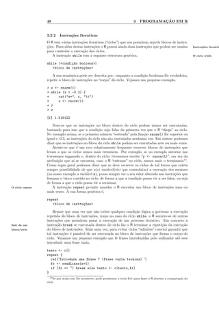 48                                                              3           ¸˜
                                                                                     PROGRAMACAO EM R


                 3.2.2    Instru¸˜es Iterativas
                                co
                 O R tem v´rias instru¸˜es iterativas (“ciclos”) que nos permitem repetir blocos de instru-
                           a          co
                 c˜es. Para al´m destas instru¸˜es o R possui ainda duas instru¸˜es que podem ser usadas
                 ¸o           e               co                                co                                          Instru¸˜es iterativ
                                                                                                                                  co
                 para controlar a execu¸˜o dos ciclos.
                                       ca
                    A instru¸˜o while tem a seguinte estrutura gen´rica,
                             ca                                       e                                                     O ciclo while


                 while (<condi¸~o boolena>)
                              ca
                    <bloco de instru¸~es>
                                    co

                    A sua semˆntica pode ser descrita por: enquanto a condi¸˜o booleana fˆr verdadeira,
                               a                                             ca          o
                 repetir o bloco de instru¸˜es no “corpo” do ciclo. Vejamos um pequeno exemplo,
                                          co

                 >   x <- rnorm(1)
                 >   while (x < -0.3) {
                 +       cat("x=", x, "t")
                 +       x <- rnorm(1)
                 +   }
                 >   x

                 [1] 1.516122

                     Note-se que as instru¸˜es no bloco dentro do ciclo podem nunca ser executadas,
                                              co
                 bastando para isso que a condi¸˜o seja falsa da primeira vez que o R “chega” ao ciclo.
                                                   ca
                 No exemplo acima, se o primeiro n´mero “sorteado” pela fun¸˜o rnorm() fˆr superior ou
                                                       u                      ca            o
                 igual a -0.3, as instru¸˜es do ciclo n˜o s˜o executadas nenhuma vez. Em sintese podemos
                                         co            a a
                 dizer que as instru¸˜es no bloco do ciclo while podem ser executadas zero ou mais vezes.
                                      co
                     Atente-se que ´ um erro relativamente frequente escrever blocos de instru¸˜es que
                                      e                                                           co
                 levam a que os ciclos nunca mais terminem. Por exemplo, se no exemplo anterior nos
                 tivessemos enganado e, dentro do ciclo, tivessemos escrito “y <- rnorm(1)”, em vez da
                 atribui¸˜o que a´ se encontra, caso o R “entrasse” no ciclo, nunca mais o terminaria10 .
                        ca          ı
                 Como regra geral podemos dizer que se deve escrever os ciclos de tal forma que exista
                 sempre possibilidade de que a(s) vari´vel(eis) que controla(m) a execu¸˜o dos mesmos
                                                          a                              ca
                 (no nosso exemplo a vari´vel x), possa sempre ver o seu valor alterado nas instru¸˜es que
                                            a                                                     co
                 formam o bloco contido no ciclo, de forma a que a condi¸˜o possa vir a ser falsa, ou seja
                                                                           ca
                 de forma a que o ciclo possa vir a terminar.
O ciclo repeat       A instru¸˜o repeat permite mandar o R executar um bloco de instru¸˜es uma ou
                               ca                                                             co
                 mais vezes. A sua forma gen´rica ´,
                                                 e    e

                 repeat
                    <bloco de instru¸~es>
                                    co

                     Repare que uma vez que n˜o existe qualquer condi¸˜o l´gica a governar a execu¸˜o
                                                a                       ca o                          ca
                 repetida do bloco de instru¸oes, como no caso do ciclo while, o R socorre-se de outras
                                             c˜
                 instru¸˜es que permitem parar a execu¸˜o de um processo iterativo. Em concreto a
                        co                              ca
Sa´ de um
  ır             instru¸˜o break se executada dentro do ciclo faz o R terminar a repeti¸˜o da execu¸˜o
                        ca                                                               ca           ca
bloco/ciclo      do bloco de instru¸˜es. Mais uma vez, para evitar ciclos “inﬁnitos” convir´ garantir que
                                    co                                                     a
                 tal instru¸˜es ´ pass´ de ser executada no bloco de instru¸˜es que forma o corpo do
                           co e        ıvel                                   co
                 ciclo. Vejamos um pequeno exemplo que lˆ frases introduzidas pelo utilizador at´ este
                                                           e                                       e
                 introduzir uma frase vazia,

                 texto <- c()
                 repeat {
                   cat('Introduza uma frase ? (frase vazia termina) ')
                   fr <- readLines(n=1)
                   if (fr == '') break else texto <- c(texto,fr)
                 }
                   10 Se por acaso isso lhe acontecer, pode pressionar a tecla Esc para fazer o R abortar a computa¸˜o do
                                                                                                                   ca
                 ciclo.
 