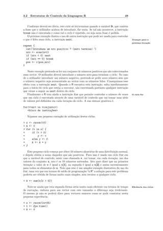 3.2     Estruturas de Controlo da Linguagem R                                           49


    Conforme dever´ ser ´bvio, este ciclo s´ ir´ terminar quando a vari´vel fr, que cont´m
                     a    o                o a                         a                e
a frase que o utilizador acabou de introduzir, fˆr vazia. Se tal n˜o acontecer, a instru¸˜o
                                                 o                a                     ca
break n˜o ´ executada e como tal o ciclo ´ repetido, ou seja nova frase ´ pedida.
         a e                                e                             e
    O pr´ximo exemplo ilustra o uso de outra instru¸˜o que pode ser usada para controlar
         o                                           ca
o que ´ feito num ciclo, a instru¸˜o next,
       e                         ca                                                           Avan¸ar para a
                                                                                                  c
                                                                                              pr´xima itera¸˜o
                                                                                                o          ca
repeat {
  cat('Introduza um nro positivo ? (zero termina) ')
  nro <- scan(n=1)
  if (nro < 0) next
  if (nro == 0) break
  pos <- c(pos,nro)
}

    Neste exemplo pretende-se ler um conjunto de n´meros positivos que s˜o coleccionados
                                                  u                     a
num vector. O utilizador dever´ introduzir o n´mero zero para terminar o ciclo. No caso
                               a               u
de o utilizador introduzir um n´mero negativo, pretende-se pedir novo n´mero sem que
                                u                                        u
o n´mero negativo seja acrescentado ao vector com os n´meros lidos. Conseguimos esse
    u                                                  u
efeito com a instru¸˜o next. Quando o R encontra esta instru¸˜o, salta imediatamente
                    ca                                         ca
para o in´ do ciclo que esteja a executar, n˜o executando portanto qualquer instru¸˜o
          ıcio                               a                                       ca
que viesse a seguir ao next dentro do ciclo.
    Finalmente o R tem ainda a instru¸˜o for que permite controlar o n´mero de vezes
                                       ca                                u                    O ciclo for
que um ciclo ´ executado atrav´s de uma vari´vel de controlo que vai tomar uma s´rie
                e               e              a                                     e
de valores pr´-deﬁnidos em cada itera¸ao do ciclo. A sua sintaxe gen´rica ´,
               e                      c˜                             e     e

for(<var> in <conjunto>)
   <bloco de instru¸~es>
                   co

      Vejamos um pequeno exemplo de utiliza¸˜o destes ciclos,
                                           ca

>   x <- rnorm(10)
>   k <- 0
>   for (v in x) {
+       if (v > 0)
+           y <- v
+       else y <- 0
+       k <- k + y
+   }

    Este pequeno ciclo come¸a por obter 10 n´mero aleat´rios de uma distribui¸˜o normal,
                            c               u          o                     ca
e depois obt´m a soma daqueles que s˜o positivos. Para isso ´ usado um ciclo for em
            e                           a                      e
que a vari´vel de controlo, neste caso chamada v, vai tomar, em cada itera¸˜o, um dos
          a                                                                 ca
valores do conjunto x, isto ´ os 10 n´meros sorteados. Isto quer dizer que na primeira
                             e        u
itera¸˜o o valor de v ´ igual a x[1], na segunda ´ igual a x[2] e assim sucessivamente
     ca                e                         e
para todos os elementos de x. Note que este ´ um simples exemplo ilustrativo do uso do
                                              e
for, uma vez que em termos de estilo de programa¸˜o “` R” a solu¸˜o para este problema
                                                 ca a            ca
poderia ser obtida de forma muito mais simples, sem recurso a qualquer ciclo,

> k <- sum(x[x > 0])

   Note-se ainda que esta segunda forma seria muito mais eﬁciente em termos de tempo          Eﬁciˆncia dos ciclos
                                                                                                  e
de execu¸˜o, embora para um vector com este tamanho a diferen¸a seja irrelevante.
        ca                                                         c
O mesmo j´ n˜o se poder´ dizer para vectores maiores como se pode constatar nesta
           a a            a
pequena experiˆncia,
              e

> x <- rnorm(1e+05)
> t <- Sys.time()
> k <- 0
 