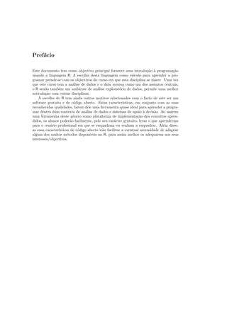 Pref´cio
    a

Este documento tem como objectivo principal fornecer uma introdu¸˜o ` programa¸˜o
                                                                         ca a           ca
usando a linguagem R. A escolha desta linguagem como ve´         ıculo para aprender a pro-
gramar prende-se com os objectivos do curso em que esta disciplina se insere. Uma vez
que este curso tem a an´lise de dados e o data mining como um dos assuntos centrais,
                         a
o R sendo tamb´m um ambiente de an´lise explorat´ria de dados, permite uma melhor
                e                       a              o
articula¸˜o com outras disciplinas.
        ca
    A escolha do R tem ainda outros motivos relacionados com o facto de este ser um
software gratuito e de c´digo aberto. Estas caracter´
                         o                               ısticas, em conjunto com as suas
reconhecidas qualidades, fazem dele uma ferramenta quase ideal para aprender a progra-
mar dentro dum contexto de an´lise de dados e sistemas de apoio ` decis˜o. Ao usarem
                                 a                                     a     a
uma ferramenta deste g´nero como plataforma de implementa¸˜o dos conceitos apren-
                         e                                          ca
didos, os alunos poder˜o facilmente, pelo seu car´cter gratuito, levar o que aprenderam
                       a                           a
para o cen´rio proﬁssional em que se enquadram ou venham a enquadrar. Al´m disso,
           a                                                                      e
as suas caracter´
                ısticas de c´digo aberto ir˜o facilitar a eventual necessidade de adaptar
                            o              a
algum dos muitos m´todos dispon´
                     e             ıveis no R, para assim melhor os adequarem aos seus
interesses/objectivos.
 