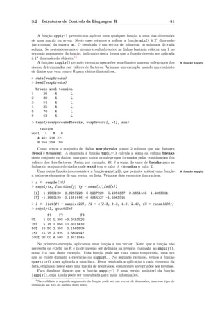 3.2   Estruturas de Controlo da Linguagem R                                                   51


    A fun¸˜o apply() permite-nos aplicar uma qualquer fun¸˜o a uma das dimens˜es
         ca                                                ca                    o
de uma matriz ou array. Neste caso estamos a aplicar a fun¸˜o min() ` 2ª dimens˜o
                                                           ca          a          a
(as colunas) da matriz m. O resultado ´ um vector de n´meros, os m´
                                        e               u             ınimos de cada
coluna. Se pretendessemos o mesmo resultado sobre as linhas bastaria colocar um 1 no
segundo argumento da fun¸˜o, indicando desta forma que a fun¸˜o deveria ser aplicada
                          ca                                  ca
` 1ª dimens˜o do objecto.12
a           a
    A fun¸˜oo tapply() permite executar opera¸˜es semelhantes mas em sub-grupos dos
         ca                                    co                                                   A fun¸˜o tapply
                                                                                                         ca
dados, determinados por valores de factores. Vejamos um exemplo usando um conjunto
de dados que vem com o R para efeitos ilustrativos,
> data(warpbreaks)
> head(warpbreaks)
    breaks wool tension
1       26    A       L
2       30    A       L
3       54    A       L
4       25    A       L
5       70    A       L
6       52    A       L
> tapply(warpbreaks$breaks, warpbreaks[, -1], sum)
    tension
wool   L   M   H
   A 401 216 221
   B 254 259 169
    Como vemos o conjunto de dados warpbreaks possui 2 colunas que s˜o factores
                                                                            a
(wool e tension). A chamada ` fun¸˜o tapply() calcula a soma da coluna breaks
                                 a     ca
deste conjunto de dados, mas para todos os sub-grupos formados pelas combina¸˜es dos
                                                                                co
valores dos dois factores. Assim por exemplo, 401 ´ a soma do valor de breaks para as
                                                  e
linhas do conjunto de dados onde wool tem o valor A e tension o valor L.
    Uma outra fun¸˜o interessante ´ a fun¸˜o sapply(), que permite aplicar uma fun¸˜o
                   ca              e      ca                                       ca               A fun¸˜o sapply
                                                                                                         ca
a todos os elementos de um vector ou lista. Vejamos dois exemplos ilustrativos,
> x <- sample(10)
> sapply(x, function(y) (y - mean(x))/sd(x))
 [1] 1.1560120 -0.8257228 0.8257228 0.4954337 -0.1651446                        1.4863011
 [7] -1.1560120 0.1651446 -0.4954337 -1.4863011
> l <- list(f1 = sample(20), f2 = c(2.3, 1.3, 4.5, 2.4), f3 = rnorm(100))
> sapply(l, quantile)
        f1    f2         f3
0%    1.00 1.300 -3.2453520
25%   5.75 2.050 -0.6011432
50% 10.50 2.350 0.1545809
75% 15.25 2.925 0.6604947
100% 20.00 4.500 2.3431545
    No primeiro exemplo, aplicamos uma fun¸˜o a um vector. Note, que a fun¸˜o n˜o
                                               ca                               ca a
necessita de existir no R e pode mesmo ser deﬁnida na pr´pria chamada ao sapply(),
                                                            o
como ´ o caso deste exemplo. Esta fun¸˜o pode ser vista como tempor´ria, uma vez
        e                                 ca                               a
que s´ existe durante a execu¸˜o do sapply(). No segundo exemplo, vemos a fun¸˜o
       o                       ca                                                   ca
quartile() a ser aplicada a uma lista. Disto resultada a aplica¸˜o a cada elemento da
                                                                 ca
lista, originado neste caso uma matriz de resultados, com nomes apropriados aos mesmos.
    Para ﬁnalizar diga-se que a fun¸˜o sapply() ´ uma vers˜o amig´vel da fun¸˜o
                                      ca              e          a       a          ca
lapply(), cuja ajuda pode ser consultada para mais informa¸˜es.
                                                              co
  12 Na realidade o segundo argumento da fun¸˜o pode ser um vector de dimens˜es, mas esse tipo de
                                            ca                              o
utiliza¸˜o sai fora do ˆmbito deste texto.
       ca              a
 