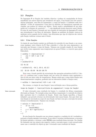 52                                                    3           ¸˜
                                                                            PROGRAMACAO EM R


                  3.3     Fun¸oes
                             c˜
                  Na linguagem R as fun¸˜es s˜o tamb´m objectos e podem ser manipuladas de forma
                                           co    a       e
                  semelhante aos outros objectos que estudamos at´ agora. Uma fun¸˜o tem trˆs caracte-
                                                                    e                ca        e
                  r´
                   ısticas principais: uma lista de argumentos, o corpo da fun¸˜o e o ambiente onde ela ´
                                                                               ca                         e
                  deﬁnida. A lista de argumentos ´ uma lista de s´
                                                     e              ımbolos (os argumentos) separada por
                  v´
                   ırgulas, que podem ter valores por defeito. Existe ainda a possibilidade de um argu-
                  mento ser o conjunto de caracteres “...”, cujo signiﬁcado iremos descrever mais ` frente.
                                                                                                  a
                  O corpo de uma fun¸˜o ´ formado por um conjunto de instru¸˜es da linguagem R, sendo
                                        ca e                                    co
                  que normalmente ´ um bloco de instru¸˜es. Quanto ao ambiente da fun¸˜o, trata-se do
                                      e                   co                              ca
                  ambiente activo quando ela foi criada e isso determina que tipo de objectos s˜o vis´
                                                                                               a      ıveis
                  pela fun¸˜o conforme vermos mais ` frente.
                           ca                          a

                  3.3.1    Criar fun¸˜es
                                    co
                  A cria¸˜o de uma fun¸˜o consiste na atribui¸˜o do conte´do de uma fun¸˜o a um nome,
                        ca            ca                     ca          u             ca
Criar fun¸˜es
         co       como qualquer outro objecto do R. Esse conte´do ´ a lista dos seus argumentos e as
                                                                 u e
                  instru¸˜o que formam o corpo da fun¸˜o. Vejamos um exemplo simples de uma fun¸˜o
                        ca                            ca                                          ca
                  que recebe como argumento uma temperatura em graus Celsius e a converte para graus
                  Fahrenheit,
                  > cel2far <- function(cel) {
                  +     res <- 9/5 * cel + 32
                  +     res
                  + }
                  > cel2far(27.4)
                  [1] 81.32
                  > cel2far(c(0, -34.2, 35.6, 43.2))
                  [1]     32.00 -29.56   96.08 109.76
                     Note como, tirando partido da vectoriza¸˜o das opera¸˜es aritm´ticas do R (c.f. Sec-
                                                            ca           co        e
                  ca
                  ¸˜o 2.3), podemos usar a nossa fun¸˜o com um vector de n´meros como argumento e
                                                    ca                       u
                  n˜o s´ com um unico valor de temperatura. Repare ainda que o corpo desta fun¸˜o est´
                   a o           ´                                                              ca      a
                  desnecessariamente complexo, podendo n´s em alternativa deﬁnir a fun¸˜o como,
                                                          o                             ca
                  > cel2far <- function(cel) 9/5 * cel + 32
                       Em resumo, a cria¸˜o de uma fun¸˜o ´ uma atribui¸˜o com a forma gen´rica,
                                        ca            ca e             ca                 e
                  <nome da fun¸~o> <- function(<lista de argumentos>) <corpo da fun¸~o>
                              ca                                                   ca
Valor retornado       O valor retornado como resultado da fun¸˜o ´ o resultado da ultima computa¸˜o
                                                                ca e                  ´              ca
                  efectuada na fun¸˜o. No exemplo acima essa ultima computa¸˜o ´ o conte´do do objecto
                                   ca                         ´               ca e        u
                  res e portanto esse ´ o resultado da fun¸˜o. Existe uma fun¸˜o espec´
                                       e                   ca                    ca       ıﬁca, a fun¸˜o
                                                                                                     ca
                  return(), que permite retornar um determinado valor numa fun¸˜o. Isso quer dizer que
                                                                                  ca
                  essa fun¸˜o se executada no corpo de uma fun¸˜o vai fazer com que a execu¸˜o da mesma
                          ca                                  ca                           ca
                  termine a´ imediatamente. Vejamos um exemplo,
                            ı
                  > calculo <- function(x) {
                  +     if (x < 0)
                  +         return(NULL)
                  +     y <- 34 * sqrt(x)/5.2
                  +     y
                  + }
                      Se esta fun¸˜o for chamada com um n´mero negativo a condi¸˜o do if ´ verdadeira e
                                 ca                       u                       ca        e
                  portanto a fun¸˜o return ´ executada. O seu efeito ´ terminar imediatamente a execu¸˜o
                                 ca         e                        e                               ca
                  da fun¸˜o calculo, e retornar o valor NULL como resultado dessa execu¸˜o. Se a fun¸˜o
                         ca                                                              ca          ca
                  fˆr chamada com um n´mero n˜o negativo, ent˜o a execu¸˜o segue o curso normal sendo
                   o                      u      a              a          ca
                  nesse caso o conte´do do objecto y que ´ retornado como resultado da fun¸˜o.
                                     u                   e                                   ca
 