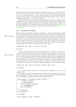 54                                                    3           ¸˜
                                                                                PROGRAMACAO EM R


                      instru¸˜o de atribui¸˜o dentro da fun¸˜o f, ´ referido um objecto com o nome x. O valor
                             ca            ca                ca    e
                      que ´ usado ´ o valor do objecto com esse nome que existe na pr´pria fun¸˜o (que por
                           e        e                                                    o       ca
                      sinal ´ o seu unico argumento), e n˜o o valor do objecto com o nome x que existe no
                             e       ´                      a
                      ambiente de topo. Assim, no exemplo de chamada da fun¸˜o mostrado acima, o valor de
                                                                                ca
                      x usado na atribui¸˜o ´ o valor 21 e n˜o o valor 2.
                                          ca e                a
                          Estas s˜o provavelmente as no¸˜es principais ligadas a ambientes e “scoping” da lin-
                                  a                      co
                      guagem R. No entanto, existe muito mais por detr´s destas importantes no¸˜es, como
                                                                           a                       co
                      por exemplo fun¸˜es espec´
                                       co        ıﬁcas para lidar com ambientes, ou para aceder a objectos em
                      ambientes espec´ ıﬁcos. Tais assuntos saem no entanto fora do ˆmbito deste texto. O
                                                                                       a
                      leitor interessado poder´ consultar por exemplo o livro S Programming por Venables and
                                              a
                      Ripley (2000).

                      3.3.3   Argumentos de fun¸˜es
                                               co
                      Quando criamos uma fun¸˜o indicamos normalmente a sua lista de argumentos. Nesta
                                                 ca
                      altura a linguagem R permite-nos tamb´m explicitar, caso queiramos, um valor por defeito
                                                             e
Valores por defeito   para cada um desses argumentos. O uso desta facilidade, vai permitir ao utilizador das
                      nossas fun¸˜es, evitar incluir um valor para esses argumentos caso pretenda usar o valor
                                  co
                      por defeito. Isto ´ particularmente util em fun¸˜es com muitos argumentos, alguns dos
                                        e                  ´          co
                      quais s´ usados em situa¸˜es muito particulares, sendo que os seus valores por defeito
                             o                  co
                      fazem sentido na maioria das utiliza¸˜es dessas fun¸˜es. Por exemplo, a fun¸˜o mean()
                                                           co              co                     ca
                      serve para calcular a m´dia dos valores que lhe s˜o fornecidos,
                                              e                         a

                      > mean(c(21, 45.3, 342.4, 54.3, 65.3, 1000.2))

                      [1] 254.75

                          A maioria das vezes iremos usar esta fun¸˜o deste modo. No entanto, se consultarmos
                                                                   ca
                      a ajuda desta fun¸˜o iremos observar que ela tem outros dois argumentos, trim e na.rm,
                                         ca
Valores por defeito   cada um deles com um valor por defeito, 0 e FALSE, respectivamente. O facto de eles
                      terem um valor por defeito permite-nos fazer chamadas ` fun¸˜o como a apresentada em
                                                                              a    ca
                      cima, sem que obtenhamos um erro por n˜o termos indicado o valor destes argumentos.
                                                                 a
                      Ao n˜o indicarmos estes valores o R vai assumir os valores por defeito indicados pelo
                            a
                      criador da fun¸˜o nos c´lculos executados dentro da mesma. Se n˜o pretendessemos usar
                                     ca       a                                        a
                      estes valores, teriamos que o explicitar na chamada ` fun¸˜o, como no exemplo a seguir,
                                                                          a     ca

                      > mean(c(21, 45.3, 342.4, 54.3, 65.3, 1000.2), trim = 0.2)

                      [1] 126.825

                         Use a ajuda da fun¸˜o para ver se entende o que foi calculado com este valor do
                                            ca
                      parˆmetro trim.
                         a
                         Em resumo, ao criarmos uma fun¸˜o podemos indicar valores por defeito para alguns
                                                         ca
                      dos seus parˆmetros, bastanto para isso usar o sinal igual seguido do valor ` frente do
                                  a                                                               a
                      nome do argumento, conforme ilustrado neste pequeno exemplo,

                      >   valor.central <- function(x, estat = "mean") {
                      +       if (estat == "mean")
                      +           return(mean(x))
                      +       else if (estat == "median")
                      +           return(median(x))
                      +       else return(NULL)
                      +   }
                      >   x <- rnorm(10)
                      >   valor.central(x)

                      [1] 0.4182037

                      > valor.central(x, estat = "median")
 