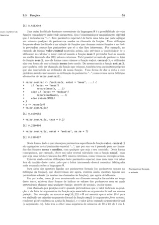 3.3   Fun¸˜es
                             co                                                                         55


                    [1] 0.4513049

umero vari´vel de
´         a             Uma outra facilidade bastante conveniente da linguagem R ´ a possibilidade de criar
                                                                                     e
rˆmetros
 a                  fun¸˜es com n´mero vari´vel de parˆmetros. Isso ´ conseguido por um parˆmetro especial
                        co        u          a           a             e                      a
                    que ´ indicado por “...”. Este parˆmetro especial ´ de facto uma lista que pode agregar
                         e                             a                 e
                    um n´mero qualquer de parˆmetros usados na chamada da fun¸˜o. Uma utiliza¸˜o
                           u                       a                                   ca               ca
                    frequente desta facilidade ´ na cria¸˜o de fun¸˜es que chamam outras fun¸˜es e ao fazˆ-
                                               e         ca        co                          co        e
                    lo pretendem passar-lhes parˆmetros que s´ a elas lhes interessam. Por exemplo, no
                                                   a             o
                    exemplo da fun¸˜o valor.central mostrada acima, n˜o previmos a possibilidade de o
                                    ca                                        a
                    utilizador ao calcular o valor central usando a fun¸˜o mean() pretender fazˆ-lo usando
                                                                           ca                      e
                    um m´dia truncada dos 20% valores extremos. Tal ´ poss´ atrav´s do parˆmetro trim
                           e                                               e    ıvel   e          a
                    da fun¸˜o mean(), mas da forma como criamos a fun¸˜o valor.central(), o utilizador
                            ca                                               ca
                    n˜o tem forma de usar a fun¸˜o mean deste modo. Do mesmo modo a fun¸˜o median(),
                      a                          ca                                            ca
                    que tamb´m pode ser chamada da fun¸ao que criamos, tamb´m tem parˆmetros pr´prios
                               e                            c˜                     e        a        o
                    que s˜o inacess´
                           a        ıveis ao utilizador da nossa fun¸˜o. Uma forma de dar a volta a este
                                                                      ca
                    problema reside exactamente na utiliza¸˜o do parˆmetro “...”, como vemos nesta deﬁni¸˜o
                                                             ca        a                                ca
                    alternativa de valor.central(),

                    >   valor.central <- function(x, estat = "mean", ...) {
                    +       if (estat == "mean")
                    +           return(mean(x, ...))
                    +       else if (estat == "median")
                    +           return(median(x, ...))
                    +       else return(NULL)
                    +   }
                    >   x <- rnorm(10)
                    >   valor.central(x)

                    [1] 0.1530552

                    > valor.central(x, trim = 0.2)

                    [1] 0.2216488

                    > valor.central(x, estat = "median", na.rm = T)

                    [1] 0.1385397

                        Desta forma, tudo o que n˜o sejam parˆmetros espec´
                                                  a           a             ıﬁcos da fun¸˜o valor.central()
                                                                                         ca
                    s˜o agregados no tal parˆmetro especial “...”, que por sua vez ´ passado para as chama-
                     a                       a                                      e
                    das das fun¸˜es mean e median, com qualquer que seja o seu conte´do. Desta forma
                                   co                                                        u
                    conseguimos, por exemplo, obter um valor central calculado com a fun¸˜o mean(), mas
                                                                                              ca
                    que seja uma m´dia truncada dos 20% valores extremos, como vemos no exemplo acima.
                                      e
                        Existem ainda outras utiliza¸˜es deste parˆmetro especial, mas mais uma vez est˜o
                                                     co              a                                   a
                    fora do ˆmbito deste texto, pelo que o leitor interessado dever´ consultar bibliograﬁa
                             a                                                         a
                    mais avan¸ada sobre a linguagem R.
                                c
                        Para al´m das quest˜es ligadas aos parˆmetros formais (os parˆmetros usados na
                                  e          o                    a                         a                 Parˆmetros formais
                                                                                                                 a
                    deﬁni¸˜o da fun¸˜o), que descrevemos at´ agora, existem ainda quest˜es ligadas aos
                          ca            ca                      e                              o              e actuais
                    parˆmetros actuais (os usados nas chamadas `s fun¸˜es), que agora detalhamos.
                        a                                           a    co
                        Em particular, como j´ vem acontecendo em diversos exemplos fornecidos ao longo
                                               a
                    deste texto, existem duas formas de indicar os valores dos parˆmetros com os quais
                                                                                        a
                    pretendemos chamar uma qualquer fun¸˜o: atrav´s de posi¸˜o, ou por nome.
                                                            ca         e        ca
                        Uma chamada por posi¸˜o ocorre quando pretendemos que o valor indicado na posi-
                                                ca
                    ca
                    ¸˜o x da lista de argumentos da fun¸˜o seja associado ao argumento formal na mesma
                                                         ca
                    posi¸˜o. Por exemplo, ao executar seq(10,23) o R vai assumir que o valor 10 ´ para
                         ca                                                                           e
                    ser atribu´ ao primeiro argumento formal da fun¸˜o seq() (o argumento from no caso,
                               ıdo                                      ca
                    conforme pode conﬁrma na ajuda da fun¸˜o), e o valor 23 no segundo argumento formal
                                                             ca
                    (o argumento to). Isto leva a obter uma sequˆncia de n´meros de 10 a 23, de 1 em 1.
                                                                     e        u
 