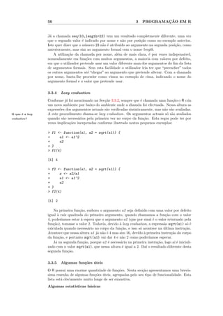 56                                                     3            ¸˜
                                                                             PROGRAMACAO EM R


                 J´ a chamada seq(10,length=23) tem um resultado completmente diferente, uma vez
                  a
                 que o segundo valor ´ indicado por nome e n˜o por posi¸˜o como no exemplo anterior.
                                       e                        a        ca
                 Isto quer dizer que o n´mero 23 n˜o ´ atribu´ ao argumento na segunda posi¸˜o, como
                                         u        a e         ıdo                            ca
                 anteriormente, mas sim ao argumento formal com o nome length.
                     A utiliza¸˜o da chamada por nome, al´m de mais clara, ´ por vezes indispens´vel,
                              ca                            e                 e                    a
                 nomeadamente em fun¸˜es com muitos argumentos, a maioria com valores por defeito,
                                         co
                 em que o utilizador pretende usar um valor diferente num dos argumentos do ﬁm da lista
                 de argumentos formais. Sem esta facilidade o utilizador iria ter que “preencher” todos
                 os outros argumentos at´ “chegar” ao argumento que pretende alterar. Com a chamada
                                           e
                 por nome, basta-lhe proceder como vimos no exemplo de cima, indicando o nome do
                 argumento formal e o valor que pretende usar.


                 3.3.4   Lazy evaluation

                 Conforme j´ foi mencionado na Sec¸˜o 3.3.2, sempre que ´ chamada uma fun¸˜o o R cria
                            a                      ca                     e                 ca
                 um novo ambiente por baixo do ambiente onde a chamda foi efectuada. Nessa altura as
                 express˜es dos argumentos actuais s˜o veriﬁcadas sintaticamente, mas n˜o s˜o avaliadas.
                        o                           a                                  a a
O que ´ a lazy
      e          A este procedimento chama-se lazy evaluation. Os argumentos actuais s´ s˜o avaliados
                                                                                        o a
evaluation?      quando s˜o necess´rios pela primeira vez no corpo da fun¸˜o. Esta regra pode ter por
                          a         a                                       ca
                 vezes implica¸˜es inexperadas conforme ilustrado nestes pequenos exemplos:
                              co

                 > f1 <- function(a1, a2 = sqrt(a1)) {
                 +     a1 <- a1^2
                 +     a2
                 + }
                 > f1(4)

                 [1] 4

                 > f2 <- function(a1, a2 = sqrt(a1)) {
                 +     z <- a2/a1
                 +     a1 <- a1^2
                 +     a2
                 + }
                 > f2(4)

                 [1] 2

                     Na primeira fun¸˜o, embora o argumento a2 seja deﬁnido com uma valor por defeito
                                      ca
                 igual ` ra´ quadrada do primeiro argumento, quando chamamos a fun¸˜o com o valor
                        a ız                                                              ca
                 4, poder´ ıamos estar ` espera que o argumento a2 (que por sinal ´ o valor retornado pela
                                       a                                           e
                 fun¸˜o), tomasse o valor 2. Todavia, devido ` lazy evaluation, a express˜o sqrt(a1) s´ ´
                     ca                                      a                           a              oe
                 calculada quando necess´rio no corpo da fun¸˜o, e isso s´ acontece na ultima instru¸˜o.
                                            a                 ca          o              ´             ca
                 Acontece que nessa altura a1 j´ n˜o ´ 4 mas sim 16, devido ` primeira instru¸˜o do corpo
                                                 a a e                       a                ca
                 da fun¸˜o, e portanto sqrt(a1) vai dar 4 e n˜o 2 como poder´
                         ca                                    a                 ıamos esperar.
                     J´ na segunda fun¸˜o, porque a2 ´ necess´rio na primeira instru¸˜o, logo a´ ´ iniciali-
                      a                  ca             e     a                      ca         ıe
                 zado com o valor sqrt(a1), que nessa altura ´ igual a 2. Da´ o resultado diferente desta
                                                               e               ı
                 segunda fun¸˜o.
                              ca


                 3.3.5   Algumas fun¸˜es uteis
                                    co ´

                 O R possui uma enorme quantidade de fun¸˜es. Nesta sec¸˜o apresentamos uma brev´
                                                            co           ca                          ıs-
                 sima resenha de algumas fun¸˜es uteis, agrupadas pelo seu tipo de funcionalidade. Esta
                                              co ´
                 lista est´ obviamente muito longe de ser exaustiva.
                          a
                 Algumas estat´
                              ısticas b´sicas
                                       a
 