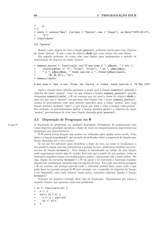 60                                                   3           ¸˜
                                                                    PROGRAMACAO EM R


           +     p
           + }
           > chefe <- pessoa("Ana", list(pai = "Carlos", mae = "Joana"), as.Date("1970-03-3"),
           +     "f")
           > class(chefe)

           [1] "pessoa"

              Repare como, depois de criar a fun¸˜o pessoa(), podemos us´-la para criar objectos
                                                  ca                      a
                               ´
           da classe “pessoa”. E este o caso do objecto chefe que como vemos tem essa classe.
              Em seguida podemos ver como criar uma fun¸˜o para implementar o m´todo de
                                                              ca                        e
           sumariza¸˜o de objectos da classe “pessoa”.
                    ca

           > summary.pessoa <- function(p) cat("O meu nome ´ ", p$nome, " e sou ",
                                                           e
           +     ifelse(p$sexo == "f", "filha", "filho"), " de ", p$pais$pai,
           +     " e ", p$pais$mae, " tendo nascido a ", format(p$nascimento,
           +         "%d %b %Y"), "n")
           > summary(chefe)

           O meu nome ´
                      e    Ana   e sou   filha    de   Carlos   e   Joana   tendo nascido a     03 Mar 1970

              Ap´s a cria¸˜o deste m´todo passamos a poder usar a fun¸˜o summary() aplicada a
                 o         ca         e                                 ca
           objectos da classe “pessoa”. Uma vez que criamos a fun¸˜o summary.pessoa(), quando
                                                                   ca
           chamamos summary(chefe), o R vai come¸ar por ver qual a classe do objecto chefe e,
                                                     c
           uma vez que essa ´ “pessoa”, vai procurar uma fun¸˜o com o nome summary.pessoa().
                              e                               ca
           Assim, se pretendemos criar uma m´todo espec´
                                                e           ıﬁco para a classe “pessoa” para uma
           fun¸˜o gen´rica qualquer “xpto”, o que temos que fazer ´ criar a fun¸˜o “xpto.pessoa”.
              ca      e                                             e           ca
           Por exemplo, se pretendessemos aplicar a fun¸˜o gen´rica plot() a objectos da classe
                                                         ca      e
           “pessoa”, precisariamos de criar uma fun¸˜o chamada plot.pessoa().
                                                   ca

           3.5    Depura¸˜o de Programas em R
                        ca
O que ´?
      e    A depura¸˜o de programas em qualquer linguagem (debugging) de programa¸˜o tem
                      ca                                                                   ca
           como objectivo principal encontrar a fonte de erros ou comportamentos imprevistos nos
           programas que desenvolvemos.
               O R possui v´rias fun¸˜es que podem ser utilizadas para ajudar nesta tarefa. Uma
                              a      co
           delas ´ a fun¸˜o traceback() que permite ao utilizador obter a sequˆncia de fun¸˜es que
                 e       ca                                                    e           co
           foram chamadas at´ o erro ocorrer.
                                e
               Se tal n˜o fˆr suﬁciente para identiﬁcar a fonte do erro, ou ent˜o se localizamos a
                        a o                                                     a
           sua poss´ origem mas n˜o entendemos o porquˆ do erro, poderemos tamb´m socorrer-
                    ıvel             a                      e                          e
           mo-nos da fun¸˜o browser(). Esta fun¸˜o se introduzida no c´digo de uma fun¸˜o
                            ca                       ca                      o                 ca
           onde suspeitamos existir algo de errado, far´ com que a partir da sua posi¸˜o, todas as
                                                        a                             ca
           instru¸˜es seguintes sejam executadas passo a passo e unicamente sob a nossa ordem. Ou
                 co
           seja, depois de encontrar browser() o R vai parar e s´ executar´ a instru¸˜o seguinte
                                                                  o         a          ca
           quando n´s mandarmos, parando logo em seguida de novo. Em cada uma destas paragens
                     o
           o R vai mostrar um prompt especial onde o utilizador poder´ fazer quase tudo o que
                                                                         a
           pode fazer no prompt normal do R (por exemplo ver o conte´do de objectos da fun¸˜o
                                                                        u                      ca
           a ser depurada), mas onde existem ainda sertos comandos especiais ligados ` fun¸˜o
                                                                                          a    ca
           browser().
               Vejamos um pequeno exemplo deste tipo de depura¸˜o. Suponhamos que temos a
                                                                    ca
           seguinte fun¸˜o, que aparenta estar sem problemas,
                         ca

           > er <- function(n,x2) {
           +   s <- 0
           +   for(i in 1:n) {
           +     s <- s + sqrt(x2)
           +     x2 <- x2-1
           +   }
 