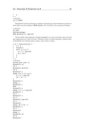 3.5   Depura¸˜o de Programas em R
            ca                                                                    61


+   s
+ }
> er(2,4)
[1] 3.732051

    Suponhamos agora que fazemos a seguinte chamada que inesperadamente produz um
aviso sobre um erro num´rico (NaN signiﬁca Not A Number ) na execu¸˜o da fun¸˜o,
                       e                                          ca        ca

> er(3,1)
[1] NaN
Warning message:
NaNs produced in: sqrt(x2)

    Vamos incluir uma chamada ` fun¸˜o browser() no corpo da fun¸˜o antes do local
                                 a     ca                           ca
que suspeitamos ser a fonte do aviso. Voltamos a fazer a mesma chamada e usamos ent˜o
                                                                                   a
as facilidades da execu¸˜o passo a passo, como vemos a seguir,
                       ca

> er <- function(n,x2) {
+   s <- 0
+   browser()
+   for(i in 1:n) {
+     s <- s + sqrt(x2)
+     x2 <- x2-1
+   }
+   s
+ }
> er(3,1)
Called from: er(3, 1)
Browse[1]> x2
[1] 1
Browse[1]> print(n)
[1] 3
Browse[1]> n
debug: for (i in 1:n) {
    s <- s + sqrt(x2)
    x2 <- x2 - 1
}
Browse[1]> n
debug: i
Browse[1]> i
NULL
Browse[1]> n
debug: s <- s + sqrt(x2)
Browse[1]> i
[1] 1
Browse[1]> s
[1] 0
Browse[1]> sqrt(x2)
[1] 1
Browse[1]>
debug: x2 <- x2 - 1
Browse[1]> s
[1] 1
Browse[1]>
debug: i
Browse[1]> x2
[1] 0
Browse[1]>
 