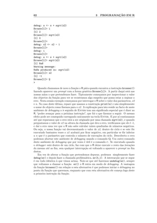 62                                                    3           ¸˜
                                                          PROGRAMACAO EM R


debug: s <- s + sqrt(x2)
Browse[1]> i
[1] 2
Browse[1]> sqrt(x2)
[1] 0
Browse[1]>
debug: x2 <- x2 - 1
Browse[1]>
debug: i
Browse[1]>
debug: s <- s + sqrt(x2)
Browse[1]> sqrt(x2)
[1] NaN
Warning message:
NaNs produced in: sqrt(x2)
Browse[1]> x2
[1] -1
Browse[1]> Q
>

    Quando chamamos de novo a fun¸˜o o R p´ra quando encontra a instru¸˜o browser()
                                    ca        a                           ca
fazendo aparecer um prompt com a forma gen´rica Browse[i]>. A partir daqui est´ nas
                                               e                                   a
nossas m˜os o que pretendemos fazer. Tipicamente come¸amos por inspeccionar o valor
          a                                                 c
dos objectos da fun¸˜o para ver se econtramos algo suspeito que possa estar a orginar o
                       ca
erro. Nesta sess˜o exemplo come¸amos por interrogar o R sobre o valor dos parˆmetros, x2
                 a                c                                            a
e n. No caso deste ultimo, repare que usamos a constru¸˜o print(n) e n˜o simplesmente
                      ´                                  ca             a
o nome do objecto como ﬁzemos para o x2. A explica¸˜o para isto reside no facto de neste
                                                      ca
ambiente de debugging o n seguido de Enter tem um signiﬁcado especial que ´ dizer ao
                                                                                 e
R, “podes avan¸ar para a pr´xima instru¸˜o”, que foi o que ﬁzemos a seguir. O mesmo
                c            o           ca
efeito pode ser conseguido carregando unicamente na tecla Enter. E por a´ continuamos
                                                                           ı
at´ que reparamos que o erro est´ a ser originado por uma chamada sqrt(x2), e quando
  e                               a
perguntamos o valor de x2 na altura da chamada que deu o erro, veriﬁcamos que ele ´ -1,
                                                                                    e
e da´ o erro uma vez que o R n˜o sabe calcular ra´
     ı                           a                 ızes quadradas de n´meros negativos.
                                                                      u
Ou seja, a nossa fun¸˜o vai decrementando o valor de x2, dentro do ciclo e se este fˆr
                         ca                                                           o
executado bastantes vezes o x2 acabar´ por ﬁcar negativo, em particular se fˆr inferior
                                       a                                         o
a n que ´ o par`metro que controla o n´mero de execu¸˜es do ciclo. Descoberto o erro
          e       a                     u                 co
podemos abortar este ambiente de debugging usando o comando Q. Um outro comando
deste ambiente de debugging que por vezes ´ util ´ o comando c. Se executado quando
                                             e´ e
o debugger est´ dentro de um ciclo, faz com que o R deixe execute o resto das itera¸˜es
                a                                                                   co
do mesmo at´ ao ﬁm, sem qualquer interrup¸˜o s´ voltando a aparecer o prompt no ﬁm
             e                               ca o
destas.
    Em vez de alterar a fun¸ao que pretendemos depurar, podemos simplesmente fazer
                            c˜
debug(er) e depois fazer a chamada problem´tica, er(3,1). A intereac¸˜o que se segue
                                              a                         ca
´ em tudo idˆntica ` que vimos acima. Note-se que at´ fazermos undebug(er), sempre
e             e        a                                 e
que voltamos a chamar a fun¸˜o er() o R entra em modo de debugging. A vantagem
                               ca
da fun¸˜o browser() em rela¸˜o a esta alternativa ´ que podemos iniciar o debugging no
       ca                     ca                    e
ponto da fun¸˜o que queremos, enquanto que com esta alternativa ele come¸a logo deste
             ca                                                              c
a primeira instru¸˜o da fun¸ao.
                    ca      c˜
 