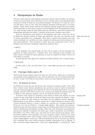 63


4       Manipula¸˜o de Dados
                ca
O R tem v´rios objectos onde podemos armazenar diversos tipos de dados. No entanto,
           a
conforme j´ mencionado, s˜o os data frames que se revelam como os mais adequados para
           a              a
armazenar tabelas de dados de um problema qualquer. Na Sec¸˜o 2.10 vimos j´ o que ´
                                                               ca             a     e
um data frame, como os criar, bem como algumas opera¸˜es essenciais para a sua mani-
                                                        co
pula¸˜o. Nesta sec¸˜o iremos analisar mais algumas quest˜es importante para analisar
     ca            ca                                      o
dados guardados em data frames usando as potencialidades do R. Nomeadamente iremos
ver: como carregar dados de v´rias fontes para um data frame, como obter sum´rios das
                              a                                                a
propriedades principais dos dados, e tamb´m t´cnicas para visualizar esses dados.
                                          e    e
    Antes de abordarmos estes t´picos s´ uma pequena nota sobre o facto de o R ter
                                 o      o
j´ dispon´
 a       ıveis diversas tabelas de dados que poderemos usar para por exemplo testar           Dados que vˆm com
                                                                                                         e
as nossas capacidades com a linguagem. Al´m disso, a maioria das packages extra que
                                            e                                                 o R
vamos instalando vem tamb´m com mais conjuntos de dados para ilustrar algumas das
                            e
suas funcionalidades. Para sabermos os dados que est˜o actualmente (isto ´ com as
                                                        a                     e
packages neste momento carregadas) dispon´  ıveis, podemos fazer:

> data()

    Como resultado ´-nos apresentada um lista com os nomes e breves descri¸˜es dos
                    e                                                       co
conjuntos de dados dispon´ ıveis. Podemos obter mais informa¸˜o sobre qualquer um
                                                              ca
deles, usando as fun¸˜es de ajuda aplicadas ao nome do conjunto de dados, como se de
                    co
uma fun¸˜o se tratasse.
         ca
    Se pretendermos usar algum dos conjuntos de dados podemos usar a mesma fun¸˜o,
                                                                                ca

> data(cars)

   O efeito disto ´ criar um data frame com o nome cars contendo este conjunto de
                  e
dados.

4.1     Carregar dados para o R
Nesta sec¸˜o iremos analisar formas de clocar em data frames, dados que se encontram
         ca
armazenados noutras plataformas e que, pela sua dimens˜o, n˜o faz sentido introduzi-los
                                                       a   a
de novo “` m˜o” no R. Dito de outra forma, iremos ver como importar dados para o R.
         a a

4.1.1    De ﬁcheiros de texto
Os ﬁcheiros de texto s˜o uma das formas mais comum de armazenar dados. Para al´m
                        a                                                               e
disso, existem ainda diversas plataformas que permitem exportar dados armazenados
nas suas estruturas pr´prias, para ﬁcheiros de texto em formatos particulares, como por
                       o
exemplo o formato CSV. Esta ´ muitas vezes a forma mais simples de importar para o R
                                e
os dados de uma aplica¸˜o qualquer, que use um formato mais fora de vulgar.
                         ca
    O formato mais comum de armazenar uma tabela de dados num ﬁcheiro de texto                Formato CSV
consiste em pˆr cada linha da tabela de dados numa linha separada do ﬁcheiro, e fazer
              o
separar os valores de cada coluna de uma linha, por um qualquer caracter separador.
Relativamente a este ultimo, escolhas comuns s˜o a v´
                       ´                           a     ırgula (levando ao formato CSV,
Comma Separated Values)), o ponto e v´    ırgula, ou o caracter tab. A fun¸˜o principal do
                                                                           ca
R para ler este tipo de ﬁcheiros ´ a fun¸˜o read.table(). Esta fun¸˜o tem in´meros
                                   e      ca                             ca         u         A fun¸˜o read.table
                                                                                                   ca
parˆmetros que permitem ajustar a importa¸˜o aos detalhes particulares do formato dos
    a                                          ca
dados no ﬁcheiro que pretendemos carregar. Entre eles, est´ obviamente uma parˆmetro
                                                             a                      a
que permite explicitar o separador dos valores que ´ usado (o parˆmetro sep) no ﬁcheiro.
                                                     e              a
Por defeito, o seu valor ´ white space, que inclui um ou mais caracteres de espa¸o e tab’s.
                         e                                                       c
´
E poss´ explicitar outro separador, como por exemplo a v´
       ıvel                                                     ırgula. Todavia, por v´rias
                                                                                      a
destas alternativas serem muito comuns, existem outras fun¸˜es que s˜o essencialmente
                                                               co        a
iguais ` read.table(), sendo que a diferen¸a fundamental est´ no separador por defeito
       a                                      c                   a
que ´ assumido bem como noutros pequenos detalhes relacionados com os defaults. E
     e                                                                                    ´
esse o caso das fun¸˜es read.csv(), read.csv2(), read.delim() e read.delim2(). Para
                    co
 