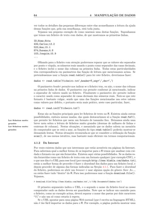 64                                                4            ¸˜
                                                                            MANIPULACAO DE DADOS


                     ver todos os detalhes das pequenas diferen¸as entre elas aconselhamos a leitura da ajuda
                                                               c
                     dessas fun¸˜es que, pela sua semelhan¸a, est´ toda junta.
                               co                          c     a
                         Vejamos um pequeno exemplo de como usarmos uma destas fun¸˜es. Suponhamos
                                                                                          co
                     que temos um ﬁcheiro de texto com dados, de que mostramos as primeiras linhas,

                     ID;Nome;Nota
                     434;Carlos;13.2
                     523;Ana;15.1
                     874;Susana;4.8
                     103;Joaquim;15.9
                     ...

                        Olhando para o ﬁcheiro com aten¸˜o poderemos reparar que os valores s˜o separados
                                                          ca                                   a
                     por ponto e v´
                                  ırgula, os n´meros reais usando o ponto como separador das casas decimais,
                                              u
                     e o ﬁcheiro inclui o nome das colunas na primeira linha. Todas estas particularidades
                     tˆm correspondˆncia em parˆmetros das fun¸˜o de leitura que mencionamos acima. Se
                      e              e             a              ca
                     pretendessemos usar a fun¸˜o read.table() para ler este ﬁcheiro, deveriamos fazer:
                                                ca

                     dados <- read.table('ficheiro.txt',header=T,sep=';',dec=',')

                        O parˆmetro header permite-nos indicar se o ﬁcheiro tem, ou n˜o, o nome das colunas
                              a                                                        a
                     na primeira linha de dados. O parˆmetro sep permite conforme j´ mencionado, indicar
                                                        a                               a
                     o separador de valores usado no ﬁcheiro. Finalmente o parˆmetro dec permite indicar
                                                                                  a
                     o caracter usado como separador de casas decimais dos n´meros reais. Note-se que este
                                                                               u
                     formato ´ bastante vulgar, sendo que uma das fun¸˜es mencionadas usa estes valores
                              e                                           co
                     como valores por defeito, e portanto seria mais pr´tico, neste caso particular, fazer,
                                                                       a

                     dados <- read.csv2('ficheiro.txt')

                        Estas s˜o as fun¸˜es principais para ler ﬁcheiros de texto no R. Existem ainda outras
                                a       co
                     possibilidades, embora menos usadas, das quais destacar´  ıamos s´ a fun¸˜o read.fwf(),
                                                                                      o      ca
Ler ﬁcheiros muito   que permite ler ﬁcheiros que usem um formato de tamanho ﬁxo. Deixamos ainda uma
grandes              breve nota sobra a leitura de ﬁcheiros muito grandes (dezenas de milhares de linhas e
Ler ﬁcheiros muito   centenas de colunas). Nestas situa¸˜es, e assumindo que os dados cabem na mem´ria
                                                         co                                              o
grandes              do computador que se est´ a usar, as fun¸˜es do tipo read.table() poder˜o mostrar-se
                                              a               co                                a
                     demasiado lentas. Nestas situa¸˜es recomenda-se que se considere a utiliza¸˜o da fun¸˜o
                                                    co                                          ca        ca
                     scan(), de uso menos intuitivo, mas bastante mais eﬁciente em termos computacionais.

                     4.1.2   Da Internet
                     Por vezes existem dados que nos interessam que est˜o acess´
                                                                         a      ıveis em p´ginas da Internet.
                                                                                          a
                     Para sabermos qual a melhor forma de os importar para o R temos que analisar com cui-
                     dado o formato em que s˜o fornecidos. Existem aqui v´rias possibilidades. Se os dados es-
                                             a                             a
                     t˜o fornecidos como um ﬁcheiro de texto com um formato qualquer (por exemplo CSV), e
                      a
                     o que nos d˜o ´ o URL para esse local (por exemplo http://www.blabla.com/dados.txt),
                                a e
                     ent˜o a melhor forma de proceder ´ fazer o download dos dados para um ﬁcheiro local, e
                        a                               e
                     depois proceder de alguma das formas indicadas na Sec¸˜o 4.1.1. Para fazer o download
                                                                             ca
                     do ﬁcheiro, poderemos ou abrir um browser e usar alguma op¸˜o do g´nero Save As...,
                                                                                    ca      e
                     ou ent˜o fazer tudo “dentro” do R. Para isso poderemos usar a fun¸˜o download.file().
                            a                                                          ca
                     Vejamos,
                     > download.file('http://www.blabla.com/dados.txt','c:My Documentsdados.txt')

                        O primeiro argumento indica o URL, e o segundo o nome do ﬁcheiro local no nosso
                     computador onde os dados devem ser guardados. Note que se indicar um caminho para
                     o ﬁcheiro, como no exemplo acima, dever´ separar o nome das pastas por dois caracteres
                                                              a
                     “” e n˜o um s´ como estaria ` espera.
                             a        o             a
                        Se o URL apontar para uma p´gina Web normal (que ´ escrita na linguagem HTML),
                                                      a                      e
                     n˜o ´ t˜o f´cil importar os dados para o R. Por exemplo, a p´gina poderia mostrar uma
                      a e a a                                                    a
 