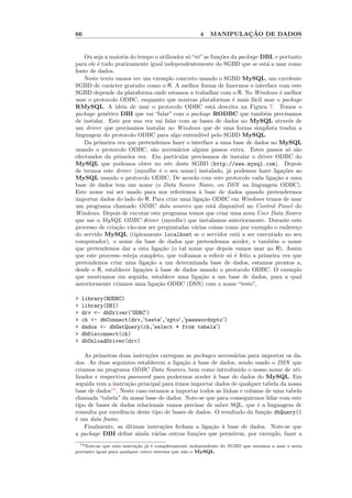 66                                                   4            ¸˜
                                                          MANIPULACAO DE DADOS


    Ou seja a maioria do tempo o utilizador s´ “vˆ” as fun¸˜es da package DBI, e portanto
                                             o e          co
para ele ´ tudo praticamente igual independentemente do SGBD que se est´ a usar como
         e                                                                   a
fonte de dados.
    Neste texto vamos ver um exemplo concreto usando o SGBD MySQL, um excelente
SGBD de car´cter gratu´ como o R. A melhor forma de fazermos o interface com este
               a         ıto
SGBD depende da plataforma onde estamos a trabalhar com o R. No Windows ´ melhor   e
usar o protocolo ODBC, enquanto que noutras plataformas ´ mais f´cil usar o package
                                                                e        a
RMySQL. A ideia de usar o protocolo ODBC est´ descrita na Figura 7. Temos o
                                                        a
package gen´rico DBI que vai “falar” com o package RODBC que tamb´m precisamos
             e                                                              e
de instalar. Este por sua vez vai falar com as bases de dados no MySQL atrav´s de       e
um driver que precisamos instalar no Windows que de uma forma simplista traduz a
linguagem do protocolo ODBC para algo entend´ pelo SGBD MySQL.
                                                  ıvel
    Da primeira vez que pretendemos fazer o interface a uma base de dados no MySQL
usando o protocolo ODBC, s˜o necess´rios alguns passos extra. Estes passos s´ s˜o
                               a         a                                             o a
efectuados da primeira vez. Em particular precisamos de instalar o driver ODBC do
MySQL que podemos obter no site deste SGBD (http://www.mysql.com). Depois
de termos este driver (myodbc ´ o seu nome) instalado, j´ podemos fazer liga¸˜es ao
                                  e                           a                      co
MySQL usando o protocolo ODBC. De acordo com este protocolo cada liga¸˜o a uma   ca
base de dados tem um nome (o Data Source Name, ou DSN na linguagem ODBC).
Este nome vai ser usado para nos referirmos ` base de dados quando pretendermos
                                                  a
importar dados do lado do R. Para criar uma liga¸˜o ODBC em Windows temos de usar
                                                    ca
um programa chamado ODBC data sources que est´ dispon´  a         ıvel no Control Panel do
Windows. Depois de excutar este programa temos que criar uma nova User Data Source
que use o MySQL ODBC driver (myodbc) que instalamos anteriormente. Durante este
processo de cria¸˜o v˜o-nos ser perguntadas v´rias coisas como por exemplo o endere¸o
                 ca a                           a                                         c
do servido MySQL (tipicamente localhost se o servidor est´ a ser executado no seu
                                                                   a
computador), o nome da base de dados que pretendemos aceder, e tamb´m o nome   e
que pretendemos dar a esta liga¸˜o (o tal nome que depois vamos usar no R). Assim
                                  ca
que este processo esteja completo, que voltamos a referir s´ ´ feito a primeira vez que
                                                              oe
pretendemos criar uma liga¸˜o a um determinada base de dados, estamos prontos a,
                             ca
desde o R, establecer liga¸˜es ` base de dados usando o protocolo ODBC. O exemplo
                           co a
que mostramos em seguida, establece uma liga¸˜o a um base de dados, para a qual
                                                   ca
anteriormente criamos uma liga¸˜o ODBC (DSN) com o nome “teste”,
                                 ca

>   library(RODBC)
>   library(DBI)
>   drv <- dbDriver('ODBC')
>   ch <- dbConnect(drv,'teste','xpto','passwordxpto')
>   dados <- dbGetQuery(ch,'select * from tabela')
>   dbDisconnect(ch)
>   dbUnloadDriver(drv)

    As primeiras duas instru¸oes carregam as packages necess´rias para importar os da-
                             c˜                              a
dos. As duas seguintes establecem a liga¸˜o ` base de dados, sendo usado o DSN que
                                          ca a
criamos no programa ODBC Data Sources, bem como introduzido o nosso nome de uti-
lizador e respectiva password para podermos aceder ` base de dados do MySQL. Em
                                                     a
seguida vem a instru¸˜o principal para irmos importar dados de qualquer tabela da nossa
                      ca
base de dados14 . Neste caso estamos a importar todos as linhas e colunas de uma tabela
chamada “tabela” da nossa base de dados. Note-se que para conseguirmos lidar com este
tipo de bases de dados relacionais vamos precisar de saber SQL, que ´ a linguagem de
                                                                       e
consulta por excelˆncia deste tipo de bases de dados. O resultado da fun¸˜o dbQuery()
                   e                                                     ca
´ um data frame.
e
    Finalmente, as ultimas instru¸˜es fecham a liga¸˜o ` base de dados. Note-se que
                     ´            co                ca a
a package DBI deﬁne ainda v´rias outras fun¸˜es que permitem, por exemplo, fazer a
                                a              co
  14 Note-se que esta instru¸˜o j´ ´ completamente independente do SGBD que estamos a usar e seria
                            ca a e
portanto igual para qualquer outro sistema que n˜o o MySQL.
                                                a
 