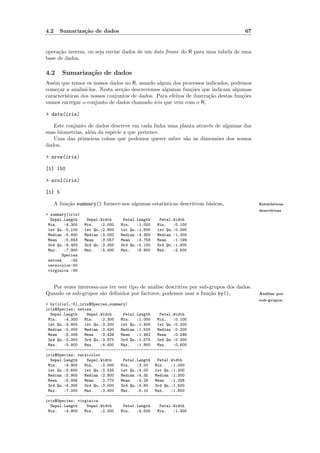 4.2     Sumariza¸˜o de dados
                ca                                                                   67


opera¸˜o inversa, ou seja enviar dados de um data frame do R para uma tabela de uma
     ca
base de dados.

4.2      Sumariza¸˜o de dados
                 ca
Assim que temos os nossos dados no R, usando algum dos processos indicados, podemos
come¸ar a analis´-los. Nesta sec¸˜o descrevemos algumas fun¸˜es que indicam algumas
     c           a               ca                           co
caracter´
        ısticas dos nossos conjuntos de dados. Para efeitos de ilustra¸˜o destas fun¸˜es
                                                                      ca            co
vamos carregar o conjunto de dados chamado iris que vem com o R,

> data(iris)

   Este conjunto de dados descreve em cada linha uma planta atrav´s de algumas das
                                                                 e
suas biometrias, al´m da esp´cie a que pertence.
                   e        e
   Uma das primeiras coisas que podemos querer saber s˜o as dimens˜es dos nossos
                                                       a             o
dados,

> nrow(iris)

[1] 150

> ncol(iris)

[1] 5

      A fun¸˜o summary() fornece-nos algumas estat´
           ca                                     ısticas descritivas b´sicas,
                                                                       a                   Estat´
                                                                                                ısticas
                                                                                           descritivas
> summary(iris)
  Sepal.Length     Sepal.Width     Petal.Length    Petal.Width
 Min.    :4.300   Min.   :2.000   Min.   :1.000   Min.   :0.100
 1st Qu.:5.100    1st Qu.:2.800   1st Qu.:1.600   1st Qu.:0.300
 Median :5.800    Median :3.000   Median :4.350   Median :1.300
 Mean    :5.843   Mean   :3.057   Mean   :3.758   Mean   :1.199
 3rd Qu.:6.400    3rd Qu.:3.300   3rd Qu.:5.100   3rd Qu.:1.800
 Max.    :7.900   Max.   :4.400   Max.   :6.900   Max.   :2.500
        Species
 setosa     :50
 versicolor:50
 virginica :50


  Por vezes interessa-nos ter este tipo de an´lise descritiva por sub-grupos dos dados.
                                             a
Quando os sub-grupos s˜o deﬁnidos por factores, podemos usar a fun¸˜o by(),
                       a                                              ca                   An´lise por
                                                                                             a
                                                                                           sub-grupos
> by(iris[,-5],iris$Species,summary)
iris$Species: setosa
  Sepal.Length    Sepal.Width     Petal.Length    Petal.Width
 Min.   :4.300   Min.   :2.300   Min.   :1.000   Min.   :0.100
 1st Qu.:4.800   1st Qu.:3.200   1st Qu.:1.400   1st Qu.:0.200
 Median :5.000   Median :3.400   Median :1.500   Median :0.200
 Mean   :5.006   Mean   :3.428   Mean   :1.462   Mean   :0.246
 3rd Qu.:5.200   3rd Qu.:3.675   3rd Qu.:1.575   3rd Qu.:0.300
 Max.   :5.800   Max.   :4.400   Max.   :1.900   Max.   :0.600
------------------------------------------------------------
iris$Species: versicolor
  Sepal.Length    Sepal.Width     Petal.Length   Petal.Width
 Min.   :4.900   Min.   :2.000   Min.   :3.00   Min.   :1.000
 1st Qu.:5.600   1st Qu.:2.525   1st Qu.:4.00   1st Qu.:1.200
 Median :5.900   Median :2.800   Median :4.35   Median :1.300
 Mean   :5.936   Mean   :2.770   Mean   :4.26   Mean   :1.326
 3rd Qu.:6.300   3rd Qu.:3.000   3rd Qu.:4.60   3rd Qu.:1.500
 Max.   :7.000   Max.   :3.400   Max.   :5.10   Max.   :1.800
------------------------------------------------------------
iris$Species: virginica
  Sepal.Length    Sepal.Width     Petal.Length    Petal.Width
 Min.   :4.900   Min.   :2.200   Min.   :4.500   Min.   :1.400
 
