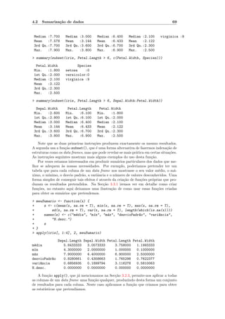 4.2   Sumariza¸˜o de dados
              ca                                                                      69


 Median :7.700      Median :3.000       Median :6.400      Median :2.100      virginica :9
 Mean   :7.578      Mean   :3.144       Mean   :6.433      Mean   :2.122
 3rd Qu.:7.700      3rd Qu.:3.600       3rd Qu.:6.700      3rd Qu.:2.300
 Max.   :7.900      Max.   :3.800       Max.   :6.900      Max.   :2.500

> summary(subset(iris, Petal.Length > 6, c(Petal.Width, Species)))

  Petal.Width             Species
 Min.   :1.800      setosa    :0
 1st Qu.:2.000      versicolor:0
 Median :2.100      virginica :9
 Mean   :2.122
 3rd Qu.:2.300
 Max.   :2.500

> summary(subset(iris, Petal.Length > 6, Sepal.Width:Petal.Width))

  Sepal.Width        Petal.Length        Petal.Width
 Min.   :2.600      Min.   :6.100       Min.   :1.800
 1st Qu.:2.800      1st Qu.:6.100       1st Qu.:2.000
 Median :3.000      Median :6.400       Median :2.100
 Mean   :3.144      Mean   :6.433       Mean   :2.122
 3rd Qu.:3.600      3rd Qu.:6.700       3rd Qu.:2.300
 Max.   :3.800      Max.   :6.900       Max.   :2.500

    Note que as duas primeiras instru¸oes produzem exactamente os mesmo resultados.
                                      c˜
A segunda usa a fun¸˜o subset(), que ´ uma forma alternativa de fazermos indexa¸˜o de
                    ca                  e                                          ca
estruturas como os data frames, mas que pode revelar-se mais pr´tica em certas situa¸˜es.
                                                                 a                  co
As instru¸˜es seguintes mostram mais alguns exemplos do uso desta fun¸˜o.
         co                                                              ca
    Por vezes estamos interessados em produzir sum´rios particulares dos dados que me-
                                                      a
lhor se adequem `s nossas necessidades. Por exemplo, poderiamos pretender ter um
                  a
tabela que para cada coluna de um data frame nos mostrasse o seu valor m´dio, o m´-
                                                                              e        a
ximo, o m´ınimo, o desvio padr˜o, a variˆncia e o n´mero de valores desconhecidos. Uma
                               a         a          u
forma simples de conseguir tais efeitos ´ atrav´s da cria¸˜o de fun¸˜es pr´prias que pro-
                                        e      e         ca        co     o
duzam os resultados pretendidos. Na Sec¸˜o 3.3.1 iremos ver em detalhe como criar
                                            ca
fun¸˜es, no entanto aqui deixamos uma ilustra¸˜o de como usar essas fun¸˜es criadas
   co                                            ca                          co
para obter os sum´rios que pretendemos.
                  a

> meuSumario <- function(x) {
+     s <- c(mean(x, na.rm = T), min(x, na.rm = T), max(x, na.rm = T),
+         sd(x, na.rm = T), var(x, na.rm = T), length(which(is.na(x))))
+     names(s) <- c("m´dia", "m´n", "m´x", "desvioPadr~o", "vari^ncia",
                      e        ı      a               a         a
+         "N.desc.")
+     s
+ }
> apply(iris[, 1:4], 2, meuSumario)

               Sepal.Length Sepal.Width Petal.Length Petal.Width
m´dia
 e                5.8433333   3.0573333     3.758000   1.1993333
m´n
 ı                4.3000000   2.0000000     1.000000   0.1000000
m´x
 a                7.9000000   4.4000000     6.900000   2.5000000
desvioPadr~o
          a       0.8280661   0.4358663     1.765298   0.7622377
vari^ncia
    a             0.6856935   0.1899794     3.116278   0.5810063
N.desc.           0.0000000   0.0000000     0.000000   0.0000000

    A fun¸˜o apply(), que j´ mencionamos na Sec¸˜o 3.2.3, permite-nos aplicar a todas
          ca                 a                   ca
as colunas de um data frame uma fun¸ao qualquer, produzindo desta forma um conjunto
                                    c˜
de resultados para cada coluna. Neste caso aplicamos a fun¸˜o que criamos para obter
                                                          ca
as estat´
        ısticas que pretendiamos.
 