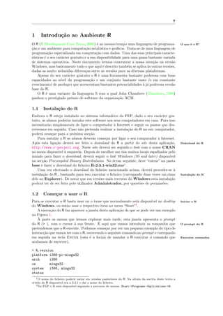 7


1     Introdu¸˜o ao Ambiente R
             ca
O R (R Development Core Team, 2006) ´ ao mesmo tempo uma linguagem de programa-
                                           e                                                           O que ´ o R?
                                                                                                             e
ca
¸˜o e um ambiente para computa¸˜o estat´
                                   ca        ıstica e gr´ﬁcos. Trata-se de uma linguagem de
                                                        a
programa¸˜o especializada em computa¸˜o com dados. Uma das suas principais caracte-
            ca                            ca
r´
 ısticas ´ o seu car´cter gratuito e a sua disponibilidade para uma gama bastante variada
         e          a
de sistemas operativos. Neste documento iremos concentrar a nossa aten¸˜o na vers˜o
                                                                              ca          a
Windows, mas basicamente tudo o que aqui ´ descrito tamb´m se aplica `s outras vers˜es,
                                               e               e            a           o
dadas as muito reduzidas diferen¸as entre as vers˜es para as diversas plataformas.
                                    c                 o
    Apesar do seu car´cter gratuito o R ´ uma ferramenta bastante poderosa com boas
                        a                   e
capacidades ao n´  ıvel da programa¸˜o e um conjunto bastante vasto (e em constante
                                      ca
crescimento) de packages que acrescentam bastantes potencialidades ` j´ poderosa vers˜o
                                                                         a a              a
base do R.
    O R ´ uma variante da linguagem S com a qual John Chambers (Chambers, 1998)
          e
ganhou o prestigiado pr´mio de software da organiza¸˜o ACM.
                          e                               ca

1.1    Instala¸˜o do R
              ca
Embora o R esteja instalado no sistema inform´tico da FEP, dado o seu car´cter gra-
                                                   a                          a
tuito, os alunos poder˜o instalar este software nos seus computadores em casa. Para isso
                        a
necessitar˜o simplesmente de ligar o computador ` Internet e seguir os passos que des-
           a                                          a
crevemos em seguida. Caso n˜o pretenda realizar a instala¸˜o do R no seu computador,
                              a                             ca
poder´ avan¸ar para a pr´xima sec¸˜o.
      a      c             o         ca
    Para instalar o R os alunos dever˜o come¸ar por ligar o seu computador ` Internet.
                                       a       c                             a
Ap´s esta liga¸˜o dever´ ser feito o download do R a partir do site desta aplica¸˜o,
   o           ca         a                                                        ca                  Download do R
http://www.r-project.org. Neste site dever´ ser seguido o link com o nome CRAN
                                                 a
no menu dispon´ ` esquerda. Depois de escolher um dos muitos locais espalhados pelo
                 ıvel a
mundo para fazer o download, dever´ seguir o link Windows (95 and later) dispon´
                                       a                                            ıvel
na sec¸˜o Precompiled Binary Distributions. No ´cran seguinte, deve “entrar” na pasta
       ca                                            e
base e fazer o download do ﬁcheiro R-2.3.1-win32.exe1 .
    Uma vez efectuado o download do ﬁcheiro mencionado acima, dever´ proceder-se `
                                                                        a              a
instala¸˜o do R , bastando para isso executar o ﬁcheiro (carregando duas vezes em cima
       ca                                                                                              Instala¸˜o do R
                                                                                                              ca
dele no Explorer). De notar que em vers˜es mais recentes do Windows esta instala¸˜o
                                           o                                        ca
poder´ ter de ser feita pelo utilizador Administrador, por quest˜es de permiss˜es.
      a                                                           o             o

1.2    Come¸ar a usar o R
           c
Para se executar o R basta usar ou o ´ıcone que normalmente est´ dispon´ no desktop
                                                                  a       ıvel                         Iniciar o R
do Windows, ou ent˜o usar o respectivo item no menu “Start”2 .
                     a
    A execu¸˜o do R faz aparecer a janela desta aplica¸˜o de que se pode ver um exemplo
            ca                                        ca
na Figura 1.
    `
    A parte os menus que iremos explorar mais tarde, esta janela apresenta o prompt
                          a              ´
do R (> ), com o cursor ` sua frente. E aqui que vamos introduzir os comandos que                      O prompt do R
pretendemos que o R execute. Podemos come¸ar por ver um pequeno exemplo do tipo de
                                             c
interac¸˜o que vamos ter com o R, escrevendo o seguinte comando no prompt e carregando
       ca
em seguida na tecla Enter (esta ´ a forma de mandar o R executar o comando que
                                    e                                                                  Executar comandos
acabamos de escrever),

> R.version
platform i386-pc-mingw32
arch     i386
os       mingw32
system   i386, mingw32
status
   1 O nome do ﬁcheiro poder´ variar em vers˜es posteriores do R. Na altura da escrita deste texto a
                               a               o
vers˜o do R dispon´
    a             ıvel era a 2.3.1 e da´ o nome do ﬁcheiro.
                                        ı
   2 Na FEP o R est´ dispon´
                    a        ıvel seguindo o percurso de menus: Start->Programs->Aplications->R.
 