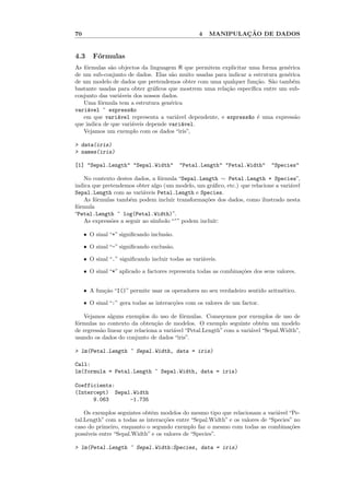 70                                                  4           ¸˜
                                                        MANIPULACAO DE DADOS


4.3       F´rmulas
           o
As f´rmulas s˜o objectos da linguagem R que permitem explicitar uma forma gen´rica
    o         a                                                                e
de um sub-conjunto de dados. Elas s˜o muito usadas para indicar a estrutura gen´rica
                                     a                                         e
de um modelo de dados que pretendemos obter com uma qualquer fun¸˜o. S˜o tamb´m
                                                                   ca    a       e
bastante usadas para obter gr´ﬁcos que mostrem uma rela¸˜o espec´
                              a                        ca        ıﬁca entre um sub-
conjunto das vari´veis dos nossos dados.
                 a
   Uma f´rmula tem a estrutura gen´rica
          o                          e
vari´vel ~ express~o
     a               a
   em que vari´vel representa a vari´vel dependente, e express~o ´ uma express˜o
                a                      a                        a e               a
que indica de que vari´veis depende vari´vel.
                      a                  a
   Vejamos um exemplo com os dados “iris”,

> data(iris)
> names(iris)

[1] "Sepal.Length" "Sepal.Width"             "Petal.Length" "Petal.Width"       "Species"

   No contexto destes dados, a f´rmula “Sepal.Length ∼ Petal.Length + Species”,
                                o
indica que pretendemos obter algo (um modelo, um gr´ﬁco, etc.) que relacione a vari´vel
                                                    a                              a
Sepal.Length com as vari´veis Petal.Length e Species.
                          a
   As f´rmulas tamb´m podem incluir transforma¸˜es dos dados, como ilustrado nesta
        o            e                           co
f´rmula
 o
“Petal.Length ~ log(Petal.Width)”.
   As express˜es a seguir ao s´
              o               ımbolo “~” podem inclu´
                                                    ır:

     ˆ   O sinal “+” signiﬁcando inclus˜o.
                                       a

     ˆ   O sinal “-” signiﬁcando exclus˜o.
                                       a

     ˆ   O sinal “.” signiﬁcando incluir todas as vari´veis.
                                                      a

     ˆ   O sinal “*” aplicado a factores representa todas as combina¸˜es dos seus valores.
                                                                    co


     ˆ   A fun¸˜o “I()” permite usar os operadores no seu verdadeiro sentido aritm´tico.
              ca                                                                  e

     ˆ   O sinal “:” gera todas as interac¸˜es com os valores de um factor.
                                          co

    Vejamos alguns exemplos do uso de f´rmulas. Come¸emos por exemplos de uso de
                                           o              c
f´rmulas no contexto da obten¸˜o de modelos. O exemplo seguinte obt´m um modelo
 o                              ca                                         e
de regress˜o linear que relaciona a vari´vel “Petal.Length” com a vari´vel “Sepal.Width”,
          a                             a                             a
usando os dados do conjunto de dados “iris”.

> lm(Petal.Length ~ Sepal.Width, data = iris)

Call:
lm(formula = Petal.Length ~ Sepal.Width, data = iris)

Coefficients:
(Intercept) Sepal.Width
      9.063      -1.735

    Os exemplos seguintes obtˆm modelos do mesmo tipo que relacionam a vari´vel “Pe-
                              e                                               a
tal.Length” com a todas as interac¸˜es entre “Sepal.Width” e os valores de “Species” no
                                    co
caso do primeiro, enquanto o segundo exemplo faz o mesmo com todas as combina¸˜es  co
poss´ıveis entre “Sepal.Width” e os valores de “Species”.

> lm(Petal.Length ~ Sepal.Width:Species, data = iris)
 