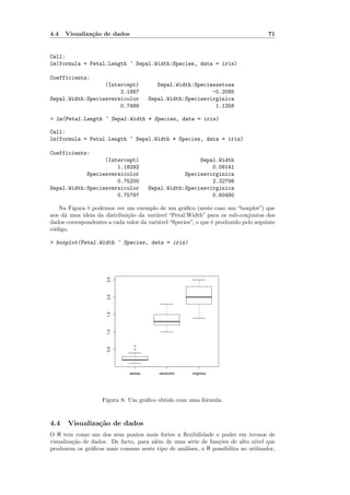 4.4   Visualiza¸˜o de dados
               ca                                                                     71


Call:
lm(formula = Petal.Length ~ Sepal.Width:Species, data = iris)

Coefficients:
                  (Intercept)              Sepal.Width:Speciessetosa
                       2.1887                                -0.2085
Sepal.Width:Speciesversicolor           Sepal.Width:Speciesvirginica
                       0.7489                                 1.1258

> lm(Petal.Length ~ Sepal.Width * Species, data = iris)

Call:
lm(formula = Petal.Length ~ Sepal.Width * Species, data = iris)

Coefficients:
                  (Intercept)                            Sepal.Width
                      1.18292                                0.08141
            Speciesversicolor                       Speciesvirginica
                      0.75200                                2.32798
Sepal.Width:Speciesversicolor           Sepal.Width:Speciesvirginica
                      0.75797                                0.60490

   Na Figura 8 podemos ver um exemplo de um gr´ﬁco (neste caso um “boxplot”) que
                                                    a
nos d´ uma ideia da distribui¸˜o da vari´vel “Petal.Width” para os sub-conjuntos dos
     a                       ca          a
dados correspondentes a cada valor da vari´vel “Species”, o que ´ produzido pelo seguinte
                                          a                     e
c´digo,
 o

> boxplot(Petal.Width ~ Species, data = iris)
                      2.5
                      2.0
                      1.5
                      1.0




                                 q
                      0.5




                                 q




                               setosa      versicolor   virginica




                    Figura 8: Um gr´ﬁco obtido com uma f´rmula.
                                   a                    o



4.4    Visualiza¸˜o de dados
                ca
O R tem como um dos seus pontos mais fortes a ﬂexibilidade e poder em termos de
visualiza¸˜o de dados. De facto, para al´m de uma s´rie de fun¸˜es de alto n´
         ca                             e          e          co             ıvel que
produzem os gr´ﬁcos mais comuns neste tipo de an´lises, o R possibilita ao utilizador,
                a                                a
 