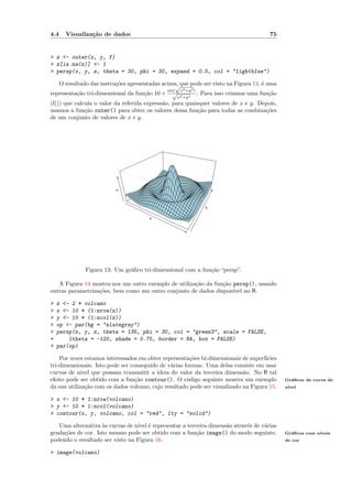 4.4     Visualiza¸˜o de dados
                 ca                                                                            75


> z <- outer(x, y, f)
> z[is.na(z)] <- 1
> persp(x, y, z, theta = 30, phi = 30, expand = 0.5, col = "lightblue")

      O resultado das instru¸˜es apresentadas acima, que pode ser visto na Figura 13, ´ uma
                            co                     √                                  e
                                                sin(    x2 +y 2 )
representa¸˜o tri-dimensional da fun¸˜o 10 ×
          ca                        ca            √                 . Para isso criamos uma fun¸˜o
                                                                                               ca
                                                       x2 +y 2
(f()) que calcula o valor da referida express˜o, para quaisquer valores de x e y. Depois,
                                             a
usamos a fun¸˜o outer() para obter os valores dessa fun¸˜o para todas as combina¸˜es
              ca                                           ca                       co
de um conjunto de valores de x e y.
                           z




                                                                      y


                                         x




                Figura 13: Um gr´ﬁco tri-dimensional com a fun¸˜o “persp”.
                                a                             ca

   A Figura 14 mostra-nos um outro exemplo de utiliza¸˜o da fun¸˜o persp(), usando
                                                     ca        ca
outras parametriza¸˜es, bem como um outro conjunto de dados dispon´ no R.
                  co                                               ıvel

>   z <- 2 * volcano
>   x <- 10 * (1:nrow(z))
>   y <- 10 * (1:ncol(z))
>   op <- par(bg = "slategray")
>   persp(x, y, z, theta = 135, phi = 30, col = "green3", scale = FALSE,
+       ltheta = -120, shade = 0.75, border = NA, box = FALSE)
>   par(op)

    Por vezes estamos interessados em obter representa¸˜es bi-dimensionais de superf´
                                                       co                           ıcies
tri-dimensionais. Isto pode ser conseguido de v´rias formas. Uma delas consiste em usar
                                               a
curvas de n´ que possam transmitir a ideia do valor da terceira dimens˜o. No R tal
             ıvel                                                           a
efeito pode ser obtido com a fun¸˜o contour(). O c´digo seguinte mostra um exemplo
                                  ca                  o                                              Gr´ﬁcos de curva de
                                                                                                       a
da sua utiliza¸˜o com os dados volcano, cujo resultado pode ser visualizado na Figura 15.
               ca                                                                                    n´
                                                                                                      ıvel


> x <- 10 * 1:nrow(volcano)
> y <- 10 * 1:ncol(volcano)
> contour(x, y, volcano, col = "red", lty = "solid")

   Uma alternativa `s curvas de n´ ´ representar a terceira dimens˜o atrav´s de v´rias
                    a            ıvel e                           a       e      a
grada¸˜es de cor. Isto mesmo pode ser obtido com a fun¸˜o image() do modo seguinte,
     co                                               ca                                             Gr´ﬁcos com n´
                                                                                                       a          ıveis
podendo o resultado ser visto na Figura 16.                                                          de cor


> image(volcano)
 