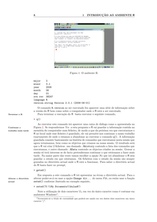 8                                                1          ¸˜
                                                                            INTRODUCAO AO AMBIENTE R




                                                           Figura 1: O ambiente R.

                       major    2
                       minor    3.1
                       year     2006
                       month    06
                       day      01
                       svn rev 38247
                       language R
                       version.string Version 2.3.1 (2006-06-01)
                          O comando R.version ao ser executado fez aparecer uma s´rie de informa¸˜o sobre
                                                                                   e            ca
                       a vers˜o do R bem como sobre o computador onde o R est´ a ser executado.
                             a                                                a
Terminar o R              Para terminar a execu¸˜o do R basta executar o seguinte comando,
                                               ca
                       > q()
                           Ao executar este comando ir´ aparecer uma caixa de di´logo como a apresentada na
                                                         a                         a
Continuar o            Figura 2. Se respondermos Yes a esta pergunta o R vai guardar a informa¸˜o contida na
                                                                                                 ca
trabalho mais tarde    mem´ria do computador num ﬁcheiro, de modo a que da pr´xima vez que executarmos o
                            o                                                      o
                       R no local onde esse ﬁcheiro ´ guardado, ele vai permitir-nos continuar o nosso trabalho
                                                      e
                       exactamente de onde o estamos a abandonar ao executar o comando q(). A informa¸˜o    ca
                       guardada consiste basicamente na hist´ria de comandos que executamos nesta sess˜o que
                                                               o                                         a
                       agora terminamos, bem como os objectos que criamos na nossa sess˜o. O resultado ser´
                                                                                            a                  a
                       que o R vai criar 2 ﬁcheiros: um chamado .Rhistory contendo a lista dos comandos que
                       executamos, e outro chamado .RData contendo os objectos criados na sess˜o. Gravar a
                                                                                                  a
                       sess˜o s´ ter´ interesse se de facto pretendermos continuar o que est´vamos a fazer mais
                           a o      a                                                        a
                       tarde. Na maior parte das vezes vamos escolher a op¸˜o No que ir´ abandonar o R sem
                                                                             ca            a
                       guardar o estado em que est´vamos. Os ﬁcheiros com o estado da sess˜o s˜o sempre
                                                       a                                         a a
                       gravados no direct´rio actual onde o R est´ a funcionar. Para saber o direct´rio actual
                                           o                       a                                o
                       do R basta fazer no prompt,
                       > getwd()
                           Em resposta a este comando o R ir´ apresentar no ´cran o direct´rio actual. Para o
                                                             a              e             o
Alterar o direct´rio
                o      alterar poder-se-´ ou usar a op¸˜o Change dir... do menu File, ou ent˜o usar a fun¸˜o
                                        a             ca                                     a            ca
actual                 setwd() conforme ilustrado no exemplo seguinte,
                       > setwd('U:My DocumentsAulasR')
                         Note a utiliza¸˜o de dois caracteres , em vez do unico caracter como ´ costume em
                                       ca                                   ´                   e
                       ambientes Windows3 .
                          3 Acrescente-se a t´
                                             ıtulo de curiosidade que poder´ ser usado em vez destes dois caracteres um unico
                                                                           a                                            ´
                       caracter “/”.
 