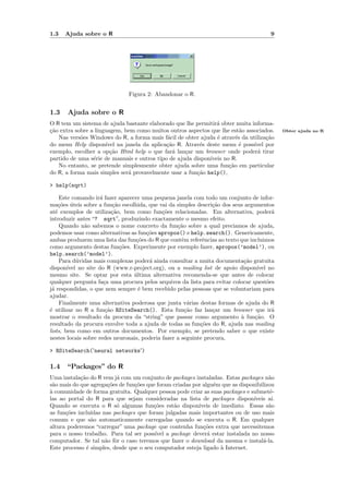 1.3   Ajuda sobre o R                                                                    9




                                Figura 2: Abandonar o R.


1.3    Ajuda sobre o R
O R tem um sistema de ajuda bastante elaborado que lhe permitir´ obter muita informa-
                                                                 a
ca
¸˜o extra sobre a linguagem, bem como muitos outros aspectos que lhe est˜o associados.
                                                                           a                  Obter ajuda no R
   Nas vers˜es Windows do R, a forma mais f´cil de obter ajuda ´ atrav´s da utiliza¸˜o
            o                                 a                  e       e         ca
do menu Help dispon´  ıvel na janela da aplica¸˜o R. Atrav´s deste menu ´ poss´
                                              ca          e                e  ıvel por
exemplo, escolher a op¸˜o Html help o que far´ lan¸ar um browser onde poder´ tirar
                        ca                       a   c                          a
partido de uma s´rie de manuais e outros tipo de ajuda dispon´
                 e                                            ıveis no R.
   No entanto, se pretende simplesmente obter ajuda sobre uma fun¸˜o em particular
                                                                      ca
do R, a forma mais simples ser´ provavelmente usar a fun¸˜o help(),
                               a                         ca

> help(sqrt)

     Este comando ir´ fazer aparecer uma pequena janela com todo um conjunto de infor-
                      a
ma¸˜es uteis sobre a fun¸˜o escolhida, que vai da simples descri¸˜o dos seus argumentos
     co ´                   ca                                   ca
at´ exemplos de utiliza¸˜o, bem como fun¸˜es relacionadas. Em alternativa, poder´
   e                        ca               co                                         a
introduzir antes “? sqrt”, produzindo exactamente o mesmo efeito.
     Quando n˜o sabemos o nome concreto da fun¸˜o sobre a qual preciamos de ajuda,
               a                                   ca
podemos usar como alternativas as fun¸oes apropos() e help.search(). Genericamente,
                                       c˜
ambas produzem uma lista das fun¸˜es do R que contˆm referˆncias ao texto que incluimos
                                   co                e       e
como argumento destas fun¸˜es. Experimente por exemplo fazer, apropos(’model’), ou
                               co
help.search(’model’).
     Para d´vidas mais complexas poder´ ainda consultar a muita documenta¸˜o gratuita
            u                           a                                   ca
dispon´ ıvel no site do R (www.r-project.org), ou a mailing list de apoio dispon´ ıvel no
mesmo site. Se optar por esta ultima alternativa recomenda-se que antes de colocar
                                  ´
qualquer pergunta fa¸a uma procura pelos arquivos da lista para evitar colocar quest˜es
                        c                                                             o
j´ respondidas, o que nem sempre ´ bem recebido pelas pessoas que se voluntariam para
 a                                  e
ajudar.
     Finalmente uma alternativa poderosa que junta v´rias destas formas de ajuda do R
                                                       a
´ utilizar no R a fun¸˜o RSiteSearch(). Esta fun¸˜o faz lan¸ar um browser que ir´
e                        ca                           ca         c                      a
mostrar o resultado da procura da “string” que passar como argumento ` fun¸˜o. O
                                                                           a     ca
resultado da procura envolve toda a ajuda de todas as fun¸˜es do R, ajuda nas mailing
                                                            co
lists, bem como em outros documentos. Por exemplo, se pretendo saber o que existe
nestes locais sobre redes neuronais, poderia fazer a seguinte procura,

> RSiteSearch('neural networks')

1.4 “Packages” do R
Uma instala¸˜o do R vem j´ com um conjunto de packages instaladas. Estas packages n˜o
            ca             a                                                           a
s˜o mais do que agrega¸˜es de fun¸˜es que foram criadas por algu´m que as disponibilizou
 a                      co         co                            e
a
` comunidade de forma gratu´ Qualquer pessoa pode criar as suas packages e submetˆ-
                              ıta.                                                      e
las ao portal do R para que sejam consideradas na lista de packages dispon´      ıveis a´ı.
Quando se executa o R s´ algumas fun¸˜es est˜o dispon´
                           o             co       a        ıveis de imediato. Essas s˜oa
as fun¸˜es inclu´
      co         ıdas nas packages que foram julgadas mais importantes ou de uso mais
comum e que s˜o automaticamente carregadas quando se executa o R. Em qualquer
                 a
altura poderemos “carregar” uma package que contenha fun¸˜es extra que necessitemos
                                                             co
para o nosso trabalho. Para tal ser poss´ ıvel a package dever´ estar instalada no nosso
                                                              a
computador. Se tal n˜o fˆr o caso teremos que fazer o download da mesma e instal´-la.
                       a o                                                           a
Este processo ´ simples, desde que o seu computador esteja ligado ` Internet.
               e                                                    a
 