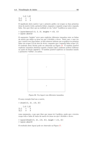4.4   Visualiza¸˜o de dados
               ca                                                                   93


             [,1] [,2]
      [1,]      1    1
      [2,]      2    2

      O signiﬁcado desta matriz ´ que o primeiro gr´ﬁco vai ocupar as duas primeiras
                                  e                   a
      a
      ´reas da matriz (toda a primeira linha), enquanto o segundo ocupa toda a segunda
      linha. Isto quer dizer que na realidade s´ v˜o “caber” 2 gr´ﬁcos no nosso device.
                                               o a               a

      > layout(matrix(1:2, 2, 2), heights = c(2, 1))
      > layout.show(2)

      O argumento “heights” serve para explicitar diferentes tamanhos entre as linhas
      da matriz que deﬁne as ´reas em que ´ dividido o device. Neste caso, e uma vez
                              a              e
      que a matriz tem duas linhas, os dois n´meros indicam que os gr´ﬁcos na primeira
                                             u                        a
      linha v˜o ocupar 2/3 da ´rea do device, enquanto que a segunda linha ocupa 1/3.
              a                a
                             a                                      ´
      O resultado desta divis˜o pode ser observado na Figura 36. E tamb´m poss´
                                                                           e      ıvel
      explicitar tamanhos absolutos usando a fun¸˜o lcm() conforme poder´ conﬁrmar
                                                 ca                        a
                      ca              ´
      na ajuda da fun¸˜o layout(). E tamb´m poss´ explicitar os tamanhos usando
                                             e       ıvel
      o parˆmetro “widths”, ou ambos.
           a




                                           1




                                           2




                   Figura 36: Um layout com diferentes tamanhos.

      O nosso exemplo ﬁnal usa a matriz,

      > rbind(c(1, 2), c(3, 3))

             [,1] [,2]
      [1,]      1    2
      [2,]      3    3

      como argumento, o que quer dizer que vamos ter 3 gr´ﬁcos, sendo que o terceiro
                                                           a
      ocupa toda a linha de baixo da matriz de ´reas em que ´ dividido o device.
                                               a             e

      > layout(rbind(c(1, 2), c(3, 3)), height = c(1, 2))
      > layout.show(3)

      O resultado deste layout pode ser observado na Figura 37.
 