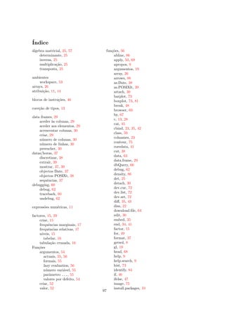 ´
Indice
a
´lgebra matricial, 25, 57           fun¸˜es, 56
                                       co
     determinante, 25                   abline, 86
     inversa, 25                        apply, 50, 69
     multiplica¸˜o, 25
               ca                       apropos, 9
     transposta, 25                     argumentos, 19
                                        array, 26
ambientes                               arrows, 88
     workspace, 53                      as.Date, 38
arrays, 26                              as.POSIXlt, 39
atribui¸˜o, 11, 14
       ca                               attach, 30
                                        barplot, 73
blocos de instru¸˜es, 46
                co                      boxplot, 73, 81
                                        break, 48
coer¸˜o de tipos, 13
    ca                                  browser, 60
                                        by, 67
data frames, 29
                                        c, 13, 28
    aceder `s colunas, 29
             a
                                        cat, 45
    aceder aos elementos, 29
                                        cbind, 23, 35, 42
    acrescentar colunas, 30
                                        class, 59
    criar, 29
                                        colnames, 23
    n´mero de colunas, 30
      u
                                        contour, 75
    n´mero de linhas, 30
      u
                                        coredata, 41
    preencher, 30
                                        cut, 38
datas/horas, 37
                                        data, 63
    discretizar, 38
                                        data.frame, 29
    extra´ 39
          ır,
    mostrar, 37, 39                     dbQuery, 66
    objectos Date, 37                   debug, 62
    objectos POSIXt, 38                 density, 86
    sequˆncias, 37
         e                              det, 25
debugging, 60                           detach, 30
    debug, 62                           dev.cur, 72
    traceback, 60                       dev.list, 72
    undebug, 62                         dev.set, 72
                                        diﬀ, 35, 43
express˜es num´ricas, 11
       o      e                         dim, 22
                                        download.ﬁle, 64
factores, 15, 29                        edit, 30
     criar, 15                          embed, 35
     frequˆncias marginais, 17
            e                           end, 34, 41
     frequˆncias relativas, 17
            e                           factor, 15
     n´ıveis, 15                        for, 49
        tabelar, 16                     format, 37
     tabula¸˜o cruzada, 16
              ca                        getwd, 8
Fun¸˜es
    co                                  gl, 19
     argumentos, 54                     head, 68
        actuais, 55, 56                 help, 9
        formais, 55                     help.search, 9
        lazy evaluation, 56             hist, 73
        n´mero vari´vel, 55
          u          a                  identify, 84
        parˆmetro ..., 55
             a                          if, 46
        valores por defeito, 54         ifelse, 47
     criar, 52                          image, 75
     valor, 52                          install.packages, 10
                                  97
 