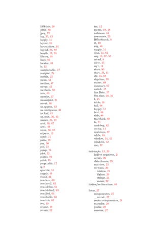 ISOdate, 38             rm, 12
jitter, 86              rnorm, 19, 48
jpeg, 72                rollmean, 44
lag, 35, 43             rownames, 23
lapply, 51              RSiteSearch, 9
layout, 91              rt, 19
layout.show, 91         rug, 86
legend, 84, 88          sapply, 51
length, 13, 28          scan, 45, 64
library, 10             seq, 18, 37, 55
lines, 85               setwd, 8
locator, 83             solve, 25
ls, 12                  sqrt, 14
margin.table, 17        stars, 80
matplot, 78             start, 34, 41
matrix, 22              str, 45, 68
mean, 54                strptime, 39
median, 47              subset, 69
merge, 42               summary, 67
methods, 59             switch, 47
min, 50                 Sys.Date, 37
months, 37              Sys.time, 39, 50
mosaicplot, 81          t, 25
mtext, 86               table, 16
na.approx, 43           tail, 68
na.contiguous, 43       tapply, 51
na.locf, 43             text, 86
na.omit, 36, 43         title, 88
names, 21, 27           traceback, 60
ncol, 30, 67            ts, 31
next, 49                undebug, 62
nrow, 30, 67            vector, 14
                        weekdays, 37
objects, 12
                        while, 48
outer, 75
                        window, 34, 42
pairs, 78
                        windows, 72
par, 90
                        zoo, 37
pdf, 72
persp, 74           indexa¸˜o, 13, 20
                            ca
plot, 32                 ´
                         ındices negativos, 21
points, 84               arrays, 26
print, 45                data frames, 29
prop.table, 17           matrizes, 23
q, 8                     vectores, 20
quartile, 51                inteiros, 21
rapply, 44                  l´gicos, 20
                             o
rbind, 23                   strings, 21
read.csv, 63                vazios, 22
read.csv2, 63       instru¸˜es iterativas, 48
                           co
read.delim, 63
read.delim2, 63     listas, 27
read.fwf, 64             componentes, 27
read.table, 63              extra´ 27
                                 ır,
read.xls, 65             contar componentes, 28
rep, 19                  extender, 28
repeat, 48               juntar, 28
return, 52               mostrar, 27
 