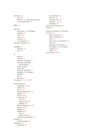 matrizes, 22                               descendentes, 18
    criar, 22                              factores, 19
    indexar, ver matrizes,indexa¸˜o
                                ca         n´meros reais, 18
                                             u
    nomes dimens˜es, 23
                  o                        operador :, 18, 21
                                           repetidas, 19
NA, 13                                sistemas de equa¸˜es, 26
                                                        co
                                      strings, 13
objectos
    atribui¸˜o, ver atribui¸˜o
            ca             ca         vari´veis nominais, ver factores
                                          a
    deﬁni¸˜o, 11
           ca                         vectores, 12
    listar, 12                             alterar elemento, 14
    nomes, 12                              alterar tamanho, 14
    remover, 12                            criar, 13
    ver conte´do, 11
               u                           dar nomes aos elementos, 21
operadores l´gicos, 20
             o                             modo, 12
                                           opera¸˜es aritm´ticas, 14
                                                 co        e
packages, 9                                reciclagem, ver reciclagem
    instalar, 10                           tamanho, 12
    usar, 10                               vazios, 14
                                      vectoriza¸˜o, 14, 25
                                                ca
R
     ajuda, 9
     executar, 7
     executar comandos, 7
     executar comandos
        v´rias linhas, 17
         a
     gravar estado, 8
     instala¸˜o, 7
             ca
     janela de aplica¸˜o, 7
                      ca
     packages, ver packages
     prompt, 7
     site, 7
     terminar, 8
reciclagem, 15, 18, 20, 24

s´ries temporais
 e
     diferen¸as, 35, 43
              c
     embed, 35
     ﬁm, 34, 41
     fun¸˜es deslizantes, 43
          co
     gr´ﬁcos, 32
        a
     in´
       ıcio, 34, 41
     irregulares, 36
        criar, 36
        fun¸˜es uteis, 39
             co ´
        packages, 36
     janela temporal, 34, 42
     juntar, 35, 42
     lagging, 35
     regulares, 31
        criar, 31
        fun¸˜es uteis, 33
             co ´
     valores desconhecidos, 43
scoping, 53
     lexical scoping, 53
sequˆncias, 18
     e
     aleat´rias, 19
           o
 