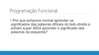 Programação Funcional
 Por que achamos normal aprender os
significados das palavras difíceis do lado direito e
acham super difícil aprender o significado das
palavras da esquerda?
 