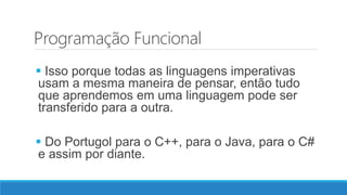 Programação Funcional
 Isso porque todas as linguagens imperativas
usam a mesma maneira de pensar, então tudo
que aprendemos em uma linguagem pode ser
transferido para a outra.
 Do Portugol para o C++, para o Java, para o C#
e assim por diante.
 