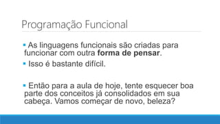 Programação Funcional
 As linguagens funcionais são criadas para
funcionar com outra forma de pensar.
 Isso é bastante difícil.
 Então para a aula de hoje, tente esquecer boa
parte dos conceitos já consolidados em sua
cabeça. Vamos começar de novo, beleza?
 