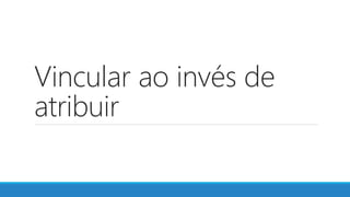 Vincular ao invés de
atribuir
 