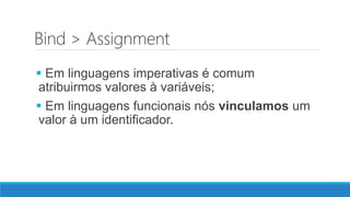 Bind > Assignment
 Em linguagens imperativas é comum
atribuirmos valores à variáveis;
 Em linguagens funcionais nós vinculamos um
valor à um identificador.
 